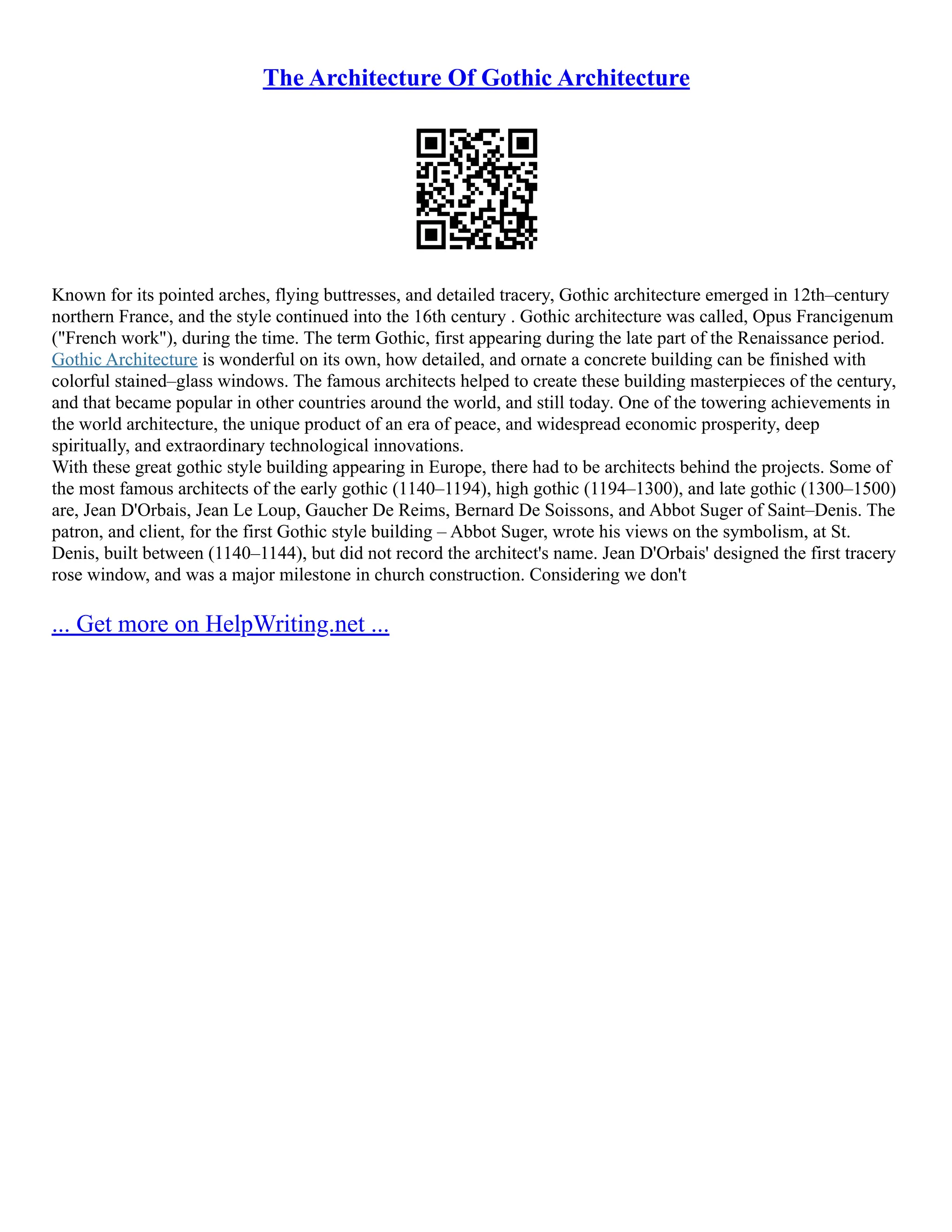 The Architecture Of Gothic Architecture
Known for its pointed arches, flying buttresses, and detailed tracery, Gothic architecture emerged in 12th–century
northern France, and the style continued into the 16th century . Gothic architecture was called, Opus Francigenum
("French work"), during the time. The term Gothic, first appearing during the late part of the Renaissance period.
Gothic Architecture is wonderful on its own, how detailed, and ornate a concrete building can be finished with
colorful stained–glass windows. The famous architects helped to create these building masterpieces of the century,
and that became popular in other countries around the world, and still today. One of the towering achievements in
the world architecture, the unique product of an era of peace, and widespread economic prosperity, deep
spiritually, and extraordinary technological innovations.
With these great gothic style building appearing in Europe, there had to be architects behind the projects. Some of
the most famous architects of the early gothic (1140–1194), high gothic (1194–1300), and late gothic (1300–1500)
are, Jean D'Orbais, Jean Le Loup, Gaucher De Reims, Bernard De Soissons, and Abbot Suger of Saint–Denis. The
patron, and client, for the first Gothic style building – Abbot Suger, wrote his views on the symbolism, at St.
Denis, built between (1140–1144), but did not record the architect's name. Jean D'Orbais' designed the first tracery
rose window, and was a major milestone in church construction. Considering we don't
... Get more on HelpWriting.net ...
 