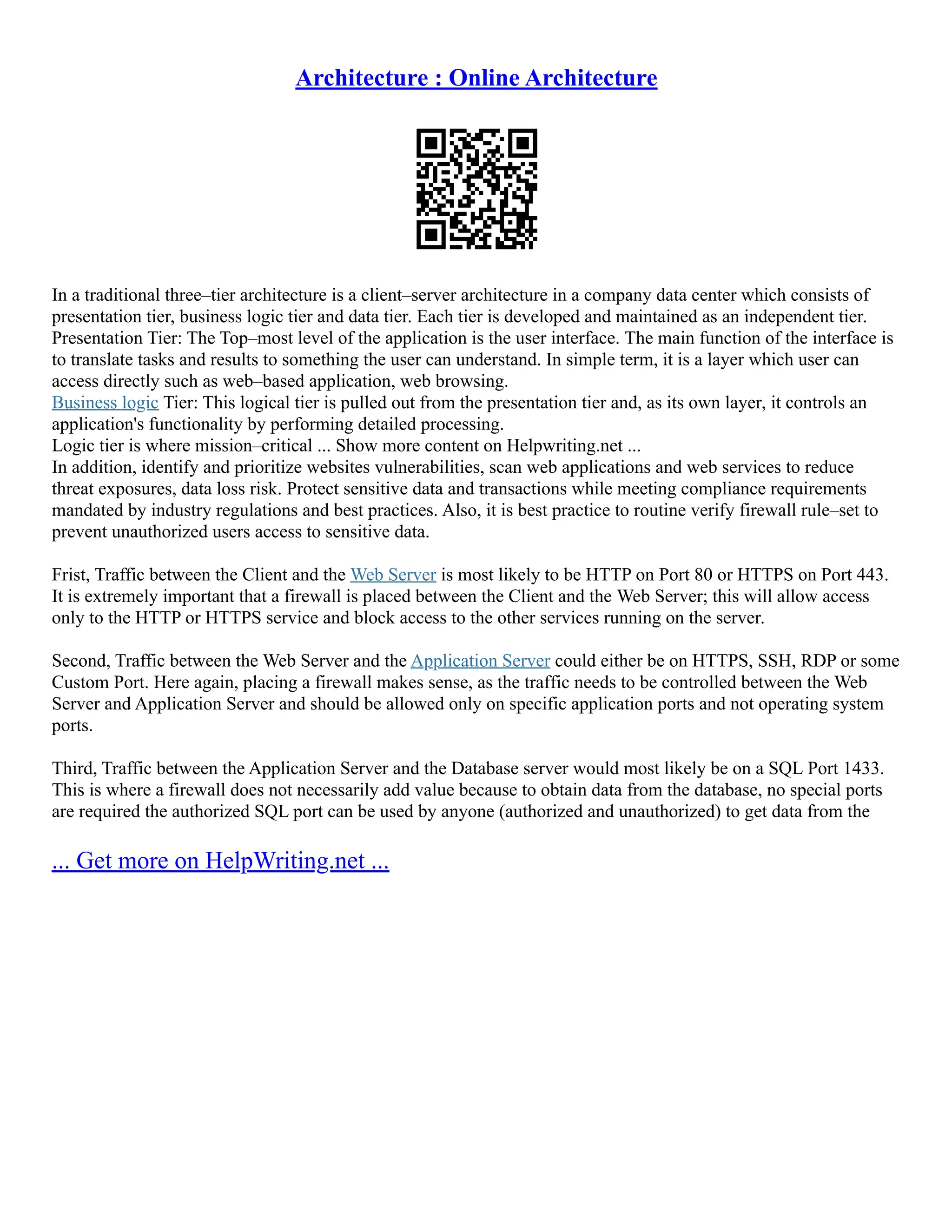 Architecture : Online Architecture
In a traditional three–tier architecture is a client–server architecture in a company data center which consists of
presentation tier, business logic tier and data tier. Each tier is developed and maintained as an independent tier.
Presentation Tier: The Top–most level of the application is the user interface. The main function of the interface is
to translate tasks and results to something the user can understand. In simple term, it is a layer which user can
access directly such as web–based application, web browsing.
Business logic Tier: This logical tier is pulled out from the presentation tier and, as its own layer, it controls an
application's functionality by performing detailed processing.
Logic tier is where mission–critical ... Show more content on Helpwriting.net ...
In addition, identify and prioritize websites vulnerabilities, scan web applications and web services to reduce
threat exposures, data loss risk. Protect sensitive data and transactions while meeting compliance requirements
mandated by industry regulations and best practices. Also, it is best practice to routine verify firewall rule–set to
prevent unauthorized users access to sensitive data.
Frist, Traffic between the Client and the Web Server is most likely to be HTTP on Port 80 or HTTPS on Port 443.
It is extremely important that a firewall is placed between the Client and the Web Server; this will allow access
only to the HTTP or HTTPS service and block access to the other services running on the server.
Second, Traffic between the Web Server and the Application Server could either be on HTTPS, SSH, RDP or some
Custom Port. Here again, placing a firewall makes sense, as the traffic needs to be controlled between the Web
Server and Application Server and should be allowed only on specific application ports and not operating system
ports.
Third, Traffic between the Application Server and the Database server would most likely be on a SQL Port 1433.
This is where a firewall does not necessarily add value because to obtain data from the database, no special ports
are required the authorized SQL port can be used by anyone (authorized and unauthorized) to get data from the
... Get more on HelpWriting.net ...
 