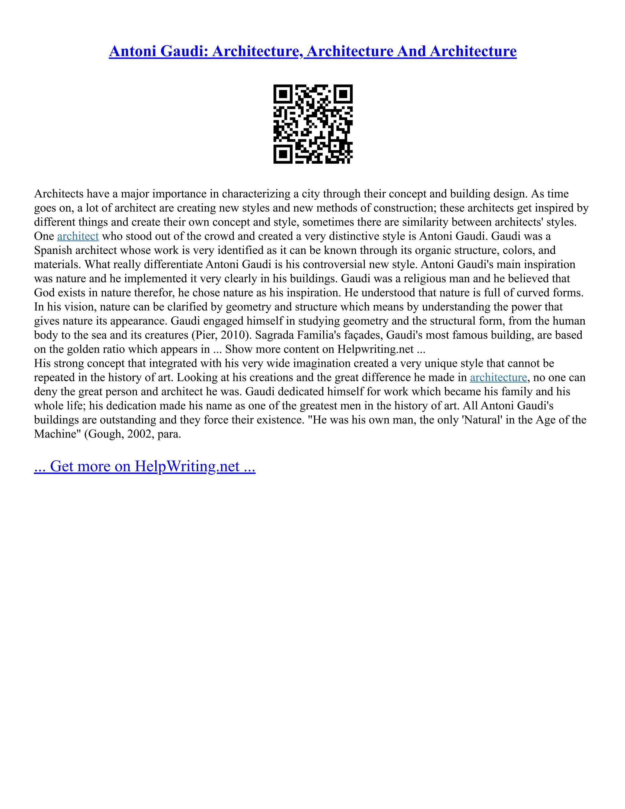 Antoni Gaudi: Architecture, Architecture And Architecture
Architects have a major importance in characterizing a city through their concept and building design. As time
goes on, a lot of architect are creating new styles and new methods of construction; these architects get inspired by
different things and create their own concept and style, sometimes there are similarity between architects' styles.
One architect who stood out of the crowd and created a very distinctive style is Antoni Gaudi. Gaudi was a
Spanish architect whose work is very identified as it can be known through its organic structure, colors, and
materials. What really differentiate Antoni Gaudi is his controversial new style. Antoni Gaudi's main inspiration
was nature and he implemented it very clearly in his buildings. Gaudi was a religious man and he believed that
God exists in nature therefor, he chose nature as his inspiration. He understood that nature is full of curved forms.
In his vision, nature can be clarified by geometry and structure which means by understanding the power that
gives nature its appearance. Gaudi engaged himself in studying geometry and the structural form, from the human
body to the sea and its creatures (Pier, 2010). Sagrada Familia's façades, Gaudi's most famous building, are based
on the golden ratio which appears in ... Show more content on Helpwriting.net ...
His strong concept that integrated with his very wide imagination created a very unique style that cannot be
repeated in the history of art. Looking at his creations and the great difference he made in architecture, no one can
deny the great person and architect he was. Gaudi dedicated himself for work which became his family and his
whole life; his dedication made his name as one of the greatest men in the history of art. All Antoni Gaudi's
buildings are outstanding and they force their existence. "He was his own man, the only 'Natural' in the Age of the
Machine" (Gough, 2002, para.
... Get more on HelpWriting.net ...
 