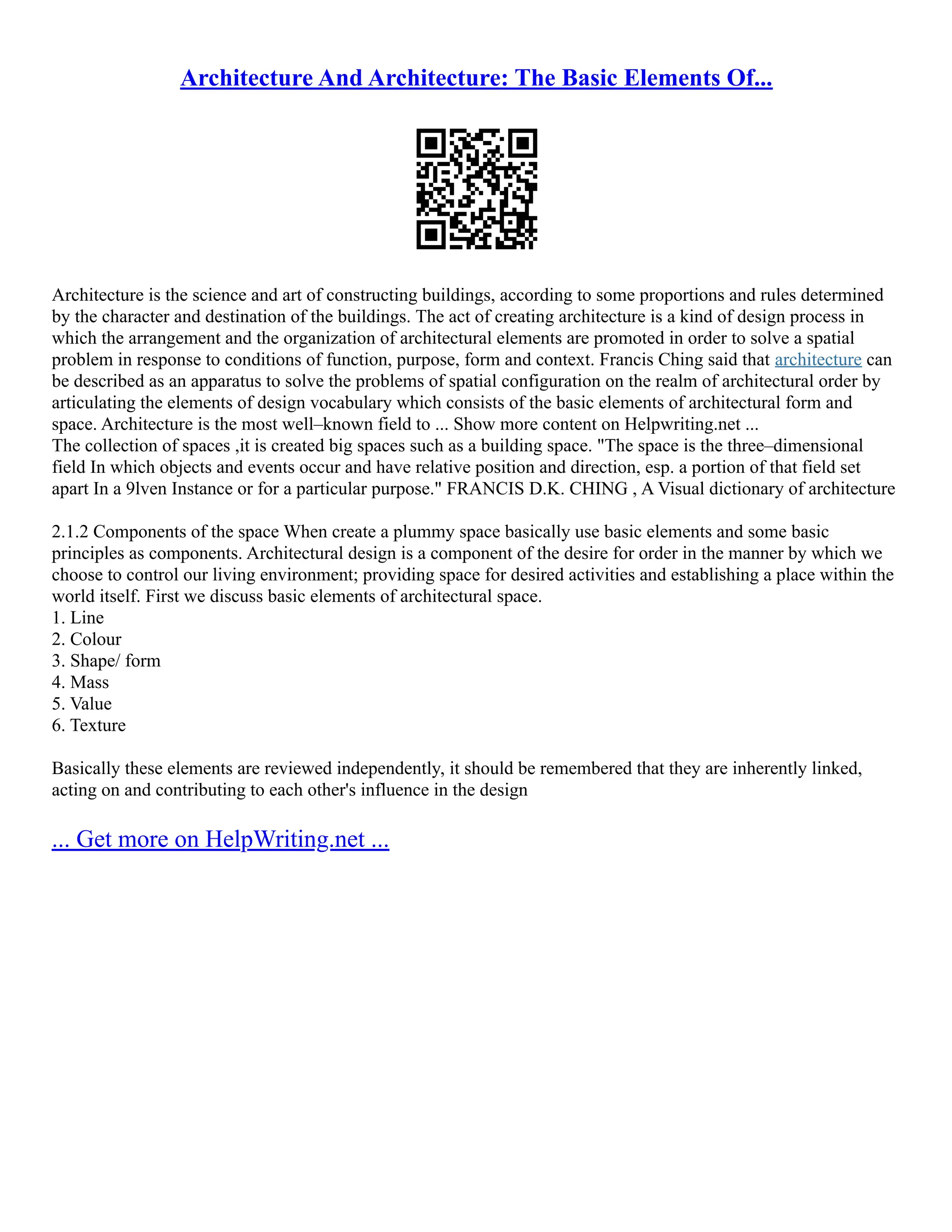 Architecture And Architecture: The Basic Elements Of...
Architecture is the science and art of constructing buildings, according to some proportions and rules determined
by the character and destination of the buildings. The act of creating architecture is a kind of design process in
which the arrangement and the organization of architectural elements are promoted in order to solve a spatial
problem in response to conditions of function, purpose, form and context. Francis Ching said that architecture can
be described as an apparatus to solve the problems of spatial configuration on the realm of architectural order by
articulating the elements of design vocabulary which consists of the basic elements of architectural form and
space. Architecture is the most well–known field to ... Show more content on Helpwriting.net ...
The collection of spaces ,it is created big spaces such as a building space. "The space is the three–dimensional
field In which objects and events occur and have relative position and direction, esp. a portion of that field set
apart In a 9lven Instance or for a particular purpose." FRANCIS D.K. CHING , A Visual dictionary of architecture
2.1.2 Components of the space When create a plummy space basically use basic elements and some basic
principles as components. Architectural design is a component of the desire for order in the manner by which we
choose to control our living environment; providing space for desired activities and establishing a place within the
world itself. First we discuss basic elements of architectural space.
1. Line
2. Colour
3. Shape/ form
4. Mass
5. Value
6. Texture
Basically these elements are reviewed independently, it should be remembered that they are inherently linked,
acting on and contributing to each other's influence in the design
... Get more on HelpWriting.net ...
 