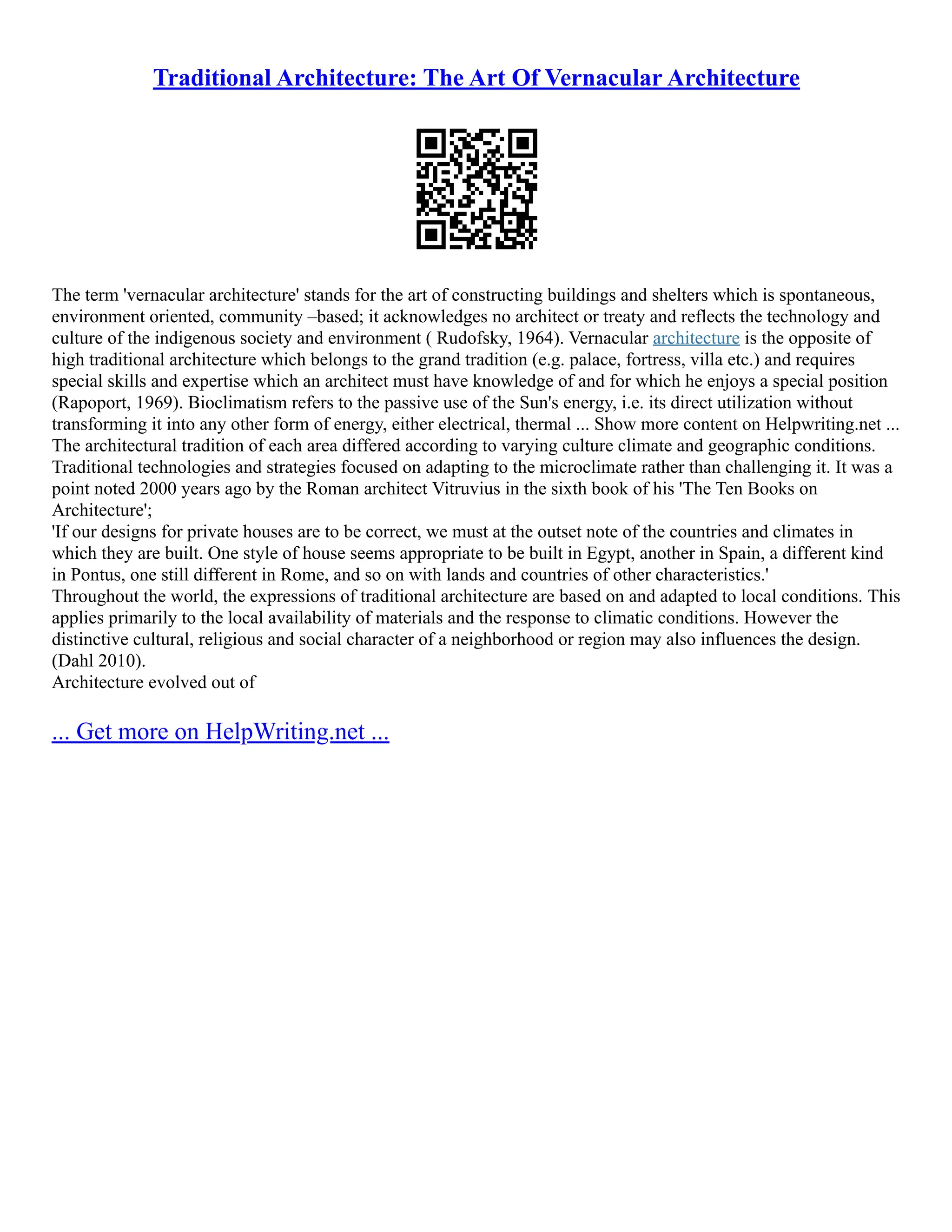 Traditional Architecture: The Art Of Vernacular Architecture
The term 'vernacular architecture' stands for the art of constructing buildings and shelters which is spontaneous,
environment oriented, community –based; it acknowledges no architect or treaty and reflects the technology and
culture of the indigenous society and environment ( Rudofsky, 1964). Vernacular architecture is the opposite of
high traditional architecture which belongs to the grand tradition (e.g. palace, fortress, villa etc.) and requires
special skills and expertise which an architect must have knowledge of and for which he enjoys a special position
(Rapoport, 1969). Bioclimatism refers to the passive use of the Sun's energy, i.e. its direct utilization without
transforming it into any other form of energy, either electrical, thermal ... Show more content on Helpwriting.net ...
The architectural tradition of each area differed according to varying culture climate and geographic conditions.
Traditional technologies and strategies focused on adapting to the microclimate rather than challenging it. It was a
point noted 2000 years ago by the Roman architect Vitruvius in the sixth book of his 'The Ten Books on
Architecture';
'If our designs for private houses are to be correct, we must at the outset note of the countries and climates in
which they are built. One style of house seems appropriate to be built in Egypt, another in Spain, a different kind
in Pontus, one still different in Rome, and so on with lands and countries of other characteristics.'
Throughout the world, the expressions of traditional architecture are based on and adapted to local conditions. This
applies primarily to the local availability of materials and the response to climatic conditions. However the
distinctive cultural, religious and social character of a neighborhood or region may also influences the design.
(Dahl 2010).
Architecture evolved out of
... Get more on HelpWriting.net ...
 