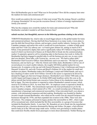 How did Bombardier gets its start? What was its first product? How did the company later enter
the markets for trains and commercial jets?
How would you analyze the root cause of what went wrong? Was the strategy flawed: a problem
of strategy formulation? Or was just the execution flawed: a failure of strategy implementation?
Justify your answer!
Why has the company now exited the markets for trains and commercial jets? Why did
Bombardier conclude it needed to sell these business lines?
submit succinct, but thoughtful, answers to the following questions relating to the article:
TORONTO-Bombardier Inc. tried to take on much bigger players in the global market for trains
and commercial jetliners. Having shed both those businesses in as many weeks, it now plans to
pare the debt that forced those retreats, and navigate a much smaller industry. business jets. The
Canadian company said earlier this week it would sell its train business - a maker of high speed
trains and New York City subway cars - to French giant Alstom SA, netting as much as $4.5
billion. It has promised to deploy that cash to significantly reduce $9.3 billion in long-term debt,
much of which was borrowed to finance an ill-fated effort to break into the commercial plane
market. It separately agreed to sell its remaining stake in that business last week to Airbus SE.
Bombardier had been engaged in parallel talks to sell the business-jet unit, too, in case a train
deal was derailed. Those talks, with Textron Inc., are now over. "We had to reduce debt,"
Bombardier Chief Executive Officer Alain Bellemare said in an interview. "We had two great
businesses, and one had to go." After the Alstom and Airbus deals, Bombardier is left as one of
several players in a much smaller industry, the roughly $20 billion global market for new
business jets. It competes at the top end with General Dynamics Corp.'s Gulfstream and France's
Dassault Aviation SA, and with Textron and Brazil's Embraer SA in the market for small and
medium-size planes. Bombardier makes the Challenger, Learjet and Global brands, and says it
has a backlog of orders worth $14.4 billion. Growth in the sector is expected to be driven by
demand for bigger jets that travel longer distances. Bombardier's new Global 7500 ranks as the
world's largest and longest-range jet. Its Global 6000 made headlines earlier this year as the
deluxe aircraft that ferried former auto executive Carlos Ghosn in his clandestine escape from
bail in Japan. The train divestiture is expected to reduce Bombardier's annual revenue, which
stood at $15.8 billion in 2019 , by more than 50% . Its employee count is expected to shrink by
more than 70% to 18,000 . The retrenchment represents the most profound pivot yet for the
iconic Canadian company, which started off in 1942 , in a small township east of Montreal as a
manufacturer of passenger and commercial snowmobiles. It has reinvented itself, over almost a
century, with international expansion and deal-making. Bombardier was founded by Quebec
inventor Joseph-Armand Bombardier, who rolled out the world's first ski-steered European train
businesses through the 1970s, and then expanded into aviation in the 1980s. There were also
divestitures. The company jettisoned its legacy product-the snowmobile-in 2003 , when it spun
off its recreational unit, which included the Ski-Doo snowmobile, to a group of investors that
included the Bombardier family. A year later, Mr. Beaudoin set out to break into the manufacture
of big commercial jets, a business dominated by Boeing and Airbus. On paper, a fuel-efficient
narrow body jet in the 100-seat range made sense. Airlines were gravitating to smaller planes
that could more flexibly shuttle fewer passengers to more direct destinations. Neither Boeing nor
 