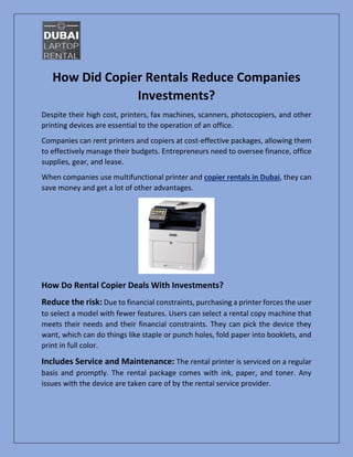 How Did Copier Rentals Reduce Companies
Investments?
Despite their high cost, printers, fax machines, scanners, photocopiers, and other
printing devices are essential to the operation of an office.
Companies can rent printers and copiers at cost-effective packages, allowing them
to effectively manage their budgets. Entrepreneurs need to oversee finance, office
supplies, gear, and lease.
When companies use multifunctional printer and copier rentals in Dubai, they can
save money and get a lot of other advantages.
How Do Rental Copier Deals With Investments?
Reduce the risk: Due to financial constraints, purchasing a printer forces the user
to select a model with fewer features. Users can select a rental copy machine that
meets their needs and their financial constraints. They can pick the device they
want, which can do things like staple or punch holes, fold paper into booklets, and
print in full color.
Includes Service and Maintenance: The rental printer is serviced on a regular
basis and promptly. The rental package comes with ink, paper, and toner. Any
issues with the device are taken care of by the rental service provider.
 