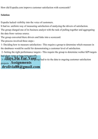 How did Expedia.com improve customer satisfaction with scorecards?
Solution
Expedia lacked visibility into the voice of customers.
It had no. uniform way of measuring satisfaction of analyzing the drivers of satisfaction.
The group charged one of its business analyst with the task of pulling together and aggregating
the data from various source.
The group converted there drivers and links into a scorecard.
The process involved three steps:-
1- Deciding how to measure satisfaction:- This require a group to determine which measure in
the databases would be useful for demonstrating a customer level of satisfaction.
2- Setting the right performance targets:- This require the group to determine wether KPI targets
had short- term or long term payoffs.
3- Putting data into context:- the group had to tie the data to ongoing customer satisfaction
projects.
 