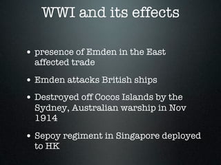 WWI and its effects

• presence of Emden in the East
  affected trade

• Emden attacks British ships
• Destroyed off Cocos Islands by the
  Sydney, Australian warship in Nov
  1914

• Sepoy regiment in Singapore deployed
  to HK
 