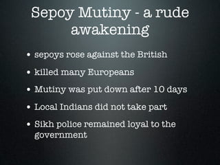 Sepoy Mutiny - a rude
      awakening
• sepoys rose against the British
• killed many Europeans
• Mutiny was put down after 10 days
• Local Indians did not take part
• Sikh police remained loyal to the
  government
 