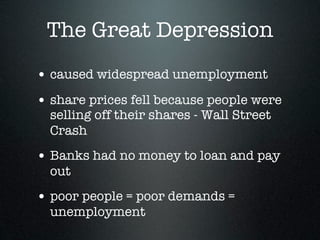 The Great Depression
• caused widespread unemployment
• share prices fell because people were
  selling off their shares - Wall Street
  Crash
• Banks had no money to loan and pay
  out
• poor people = poor demands =
  unemployment
 