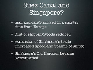 Suez Canal and
        Singapore?
• mail and cargo arrived in a shorter
  time from Europe

• Cost of shipping goods reduced
• expansion of Singapore’s trade
  (increased speed and volume of ships)
• Singapore’s Old Harbour became
  overcrowded
 