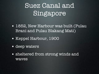 Suez Canal and
        Singapore
• 1852, New Harbour was built (Pulau
  Brani and Pulau Blakang Mati)
• Keppel Harbour, 1900
• deep waters
• sheltered from strong winds and
  waves
 