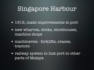 Singapore Harbour

• 1912, made improvements to port
• new wharves, docks, storehouses,
  machine shops
• machineries - forklifts, cranes,
  tractors
• railway system to link port to other
  parts of Malaya
 