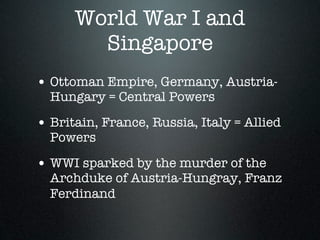 World War I and
        Singapore
• Ottoman Empire, Germany, Austria-
  Hungary = Central Powers

• Britain, France, Russia, Italy = Allied
  Powers

• WWI sparked by the murder of the
  Archduke of Austria-Hungray, Franz
  Ferdinand
 