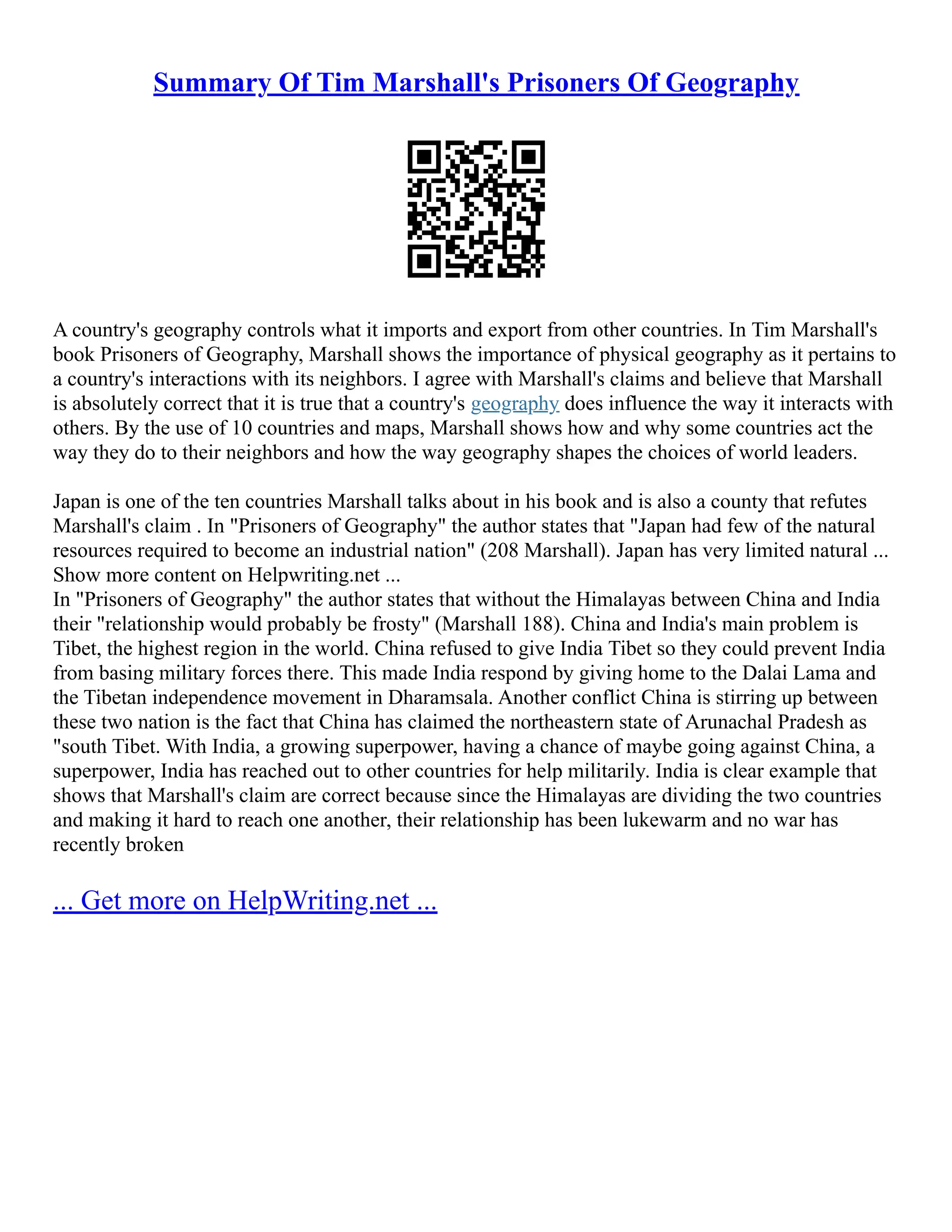 Summary Of Tim Marshall's Prisoners Of Geography
A country's geography controls what it imports and export from other countries. In Tim Marshall's
book Prisoners of Geography, Marshall shows the importance of physical geography as it pertains to
a country's interactions with its neighbors. I agree with Marshall's claims and believe that Marshall
is absolutely correct that it is true that a country's geography does influence the way it interacts with
others. By the use of 10 countries and maps, Marshall shows how and why some countries act the
way they do to their neighbors and how the way geography shapes the choices of world leaders.
Japan is one of the ten countries Marshall talks about in his book and is also a county that refutes
Marshall's claim . In "Prisoners of Geography" the author states that "Japan had few of the natural
resources required to become an industrial nation" (208 Marshall). Japan has very limited natural ...
Show more content on Helpwriting.net ...
In "Prisoners of Geography" the author states that without the Himalayas between China and India
their "relationship would probably be frosty" (Marshall 188). China and India's main problem is
Tibet, the highest region in the world. China refused to give India Tibet so they could prevent India
from basing military forces there. This made India respond by giving home to the Dalai Lama and
the Tibetan independence movement in Dharamsala. Another conflict China is stirring up between
these two nation is the fact that China has claimed the northeastern state of Arunachal Pradesh as
"south Tibet. With India, a growing superpower, having a chance of maybe going against China, a
superpower, India has reached out to other countries for help militarily. India is clear example that
shows that Marshall's claim are correct because since the Himalayas are dividing the two countries
and making it hard to reach one another, their relationship has been lukewarm and no war has
recently broken
... Get more on HelpWriting.net ...
 