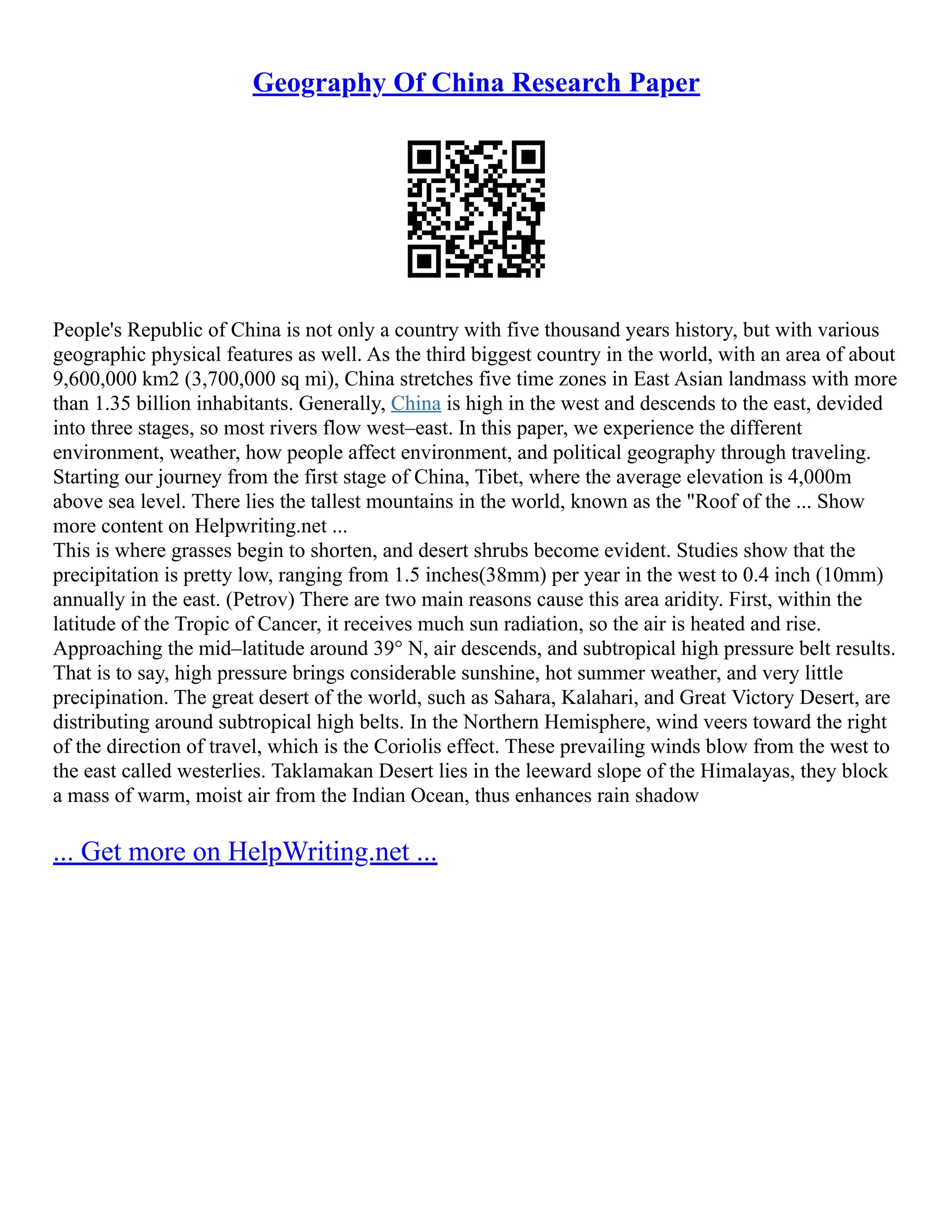 Geography Of China Research Paper
People's Republic of China is not only a country with five thousand years history, but with various
geographic physical features as well. As the third biggest country in the world, with an area of about
9,600,000 km2 (3,700,000 sq mi), China stretches five time zones in East Asian landmass with more
than 1.35 billion inhabitants. Generally, China is high in the west and descends to the east, devided
into three stages, so most rivers flow west–east. In this paper, we experience the different
environment, weather, how people affect environment, and political geography through traveling.
Starting our journey from the first stage of China, Tibet, where the average elevation is 4,000m
above sea level. There lies the tallest mountains in the world, known as the "Roof of the ... Show
more content on Helpwriting.net ...
This is where grasses begin to shorten, and desert shrubs become evident. Studies show that the
precipitation is pretty low, ranging from 1.5 inches(38mm) per year in the west to 0.4 inch (10mm)
annually in the east. (Petrov) There are two main reasons cause this area aridity. First, within the
latitude of the Tropic of Cancer, it receives much sun radiation, so the air is heated and rise.
Approaching the mid–latitude around 39° N, air descends, and subtropical high pressure belt results.
That is to say, high pressure brings considerable sunshine, hot summer weather, and very little
precipination. The great desert of the world, such as Sahara, Kalahari, and Great Victory Desert, are
distributing around subtropical high belts. In the Northern Hemisphere, wind veers toward the right
of the direction of travel, which is the Coriolis effect. These prevailing winds blow from the west to
the east called westerlies. Taklamakan Desert lies in the leeward slope of the Himalayas, they block
a mass of warm, moist air from the Indian Ocean, thus enhances rain shadow
... Get more on HelpWriting.net ...
 