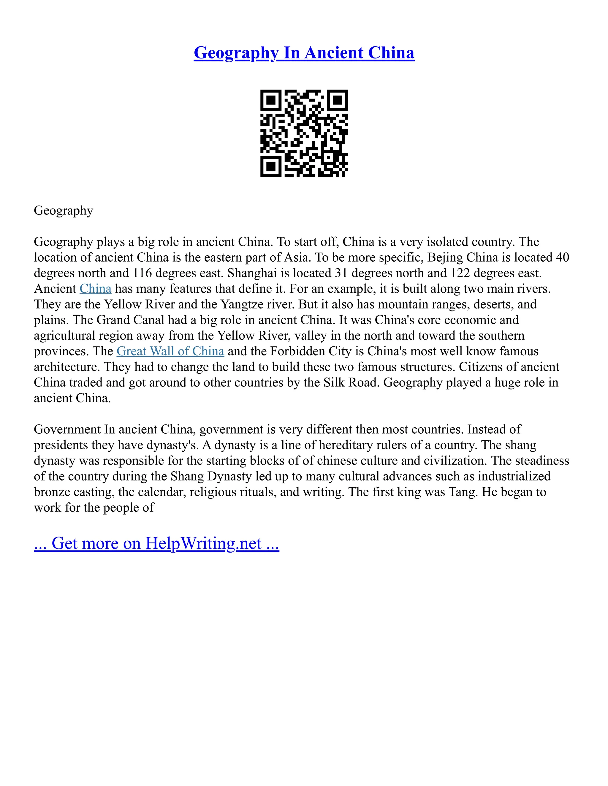Geography In Ancient China
Geography
Geography plays a big role in ancient China. To start off, China is a very isolated country. The
location of ancient China is the eastern part of Asia. To be more specific, Bejing China is located 40
degrees north and 116 degrees east. Shanghai is located 31 degrees north and 122 degrees east.
Ancient China has many features that define it. For an example, it is built along two main rivers.
They are the Yellow River and the Yangtze river. But it also has mountain ranges, deserts, and
plains. The Grand Canal had a big role in ancient China. It was China's core economic and
agricultural region away from the Yellow River, valley in the north and toward the southern
provinces. The Great Wall of China and the Forbidden City is China's most well know famous
architecture. They had to change the land to build these two famous structures. Citizens of ancient
China traded and got around to other countries by the Silk Road. Geography played a huge role in
ancient China.
Government In ancient China, government is very different then most countries. Instead of
presidents they have dynasty's. A dynasty is a line of hereditary rulers of a country. The shang
dynasty was responsible for the starting blocks of of chinese culture and civilization. The steadiness
of the country during the Shang Dynasty led up to many cultural advances such as industrialized
bronze casting, the calendar, religious rituals, and writing. The first king was Tang. He began to
work for the people of
... Get more on HelpWriting.net ...
 