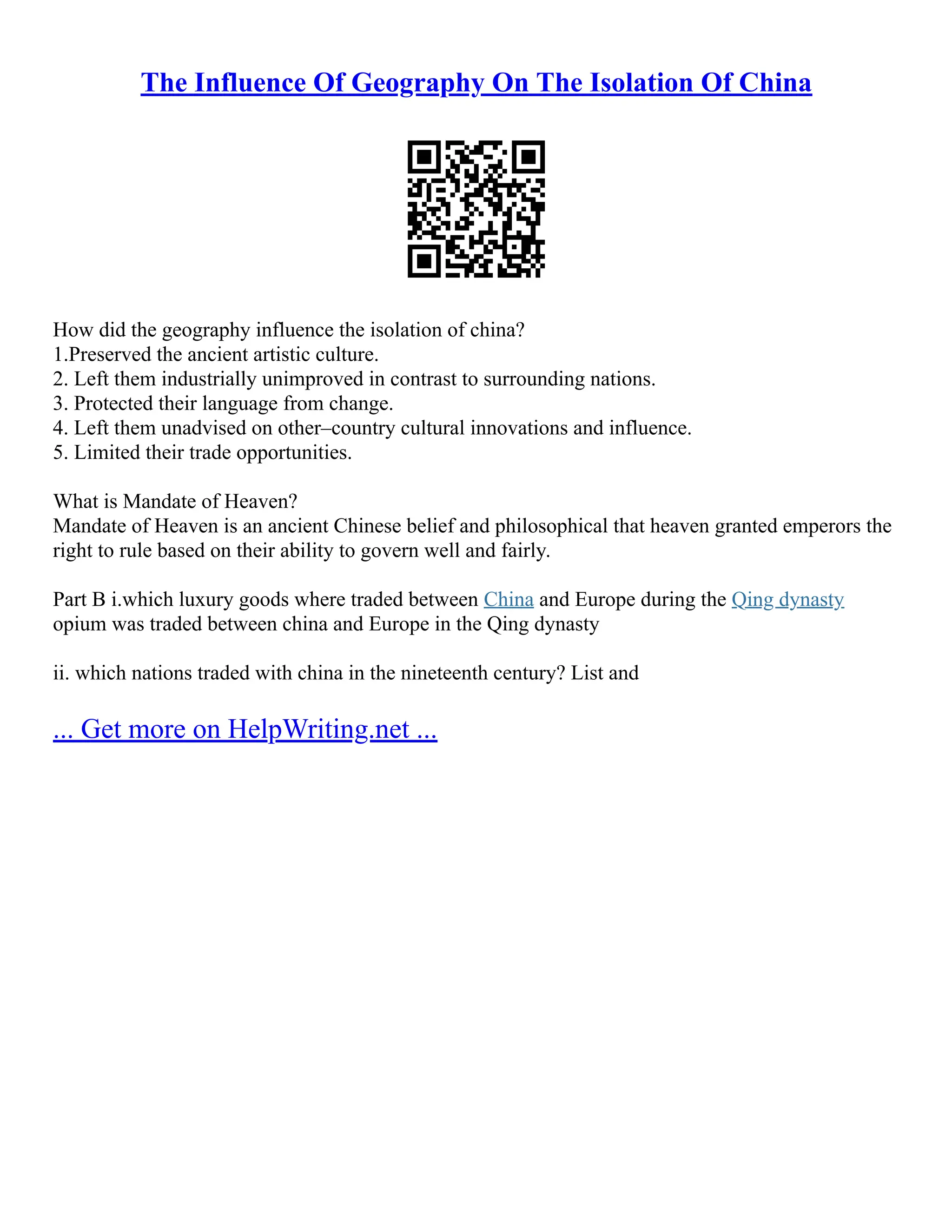 The Influence Of Geography On The Isolation Of China
How did the geography influence the isolation of china?
1.Preserved the ancient artistic culture.
2. Left them industrially unimproved in contrast to surrounding nations.
3. Protected their language from change.
4. Left them unadvised on other–country cultural innovations and influence.
5. Limited their trade opportunities.
What is Mandate of Heaven?
Mandate of Heaven is an ancient Chinese belief and philosophical that heaven granted emperors the
right to rule based on their ability to govern well and fairly.
Part B i.which luxury goods where traded between China and Europe during the Qing dynasty
opium was traded between china and Europe in the Qing dynasty
ii. which nations traded with china in the nineteenth century? List and
... Get more on HelpWriting.net ...
 