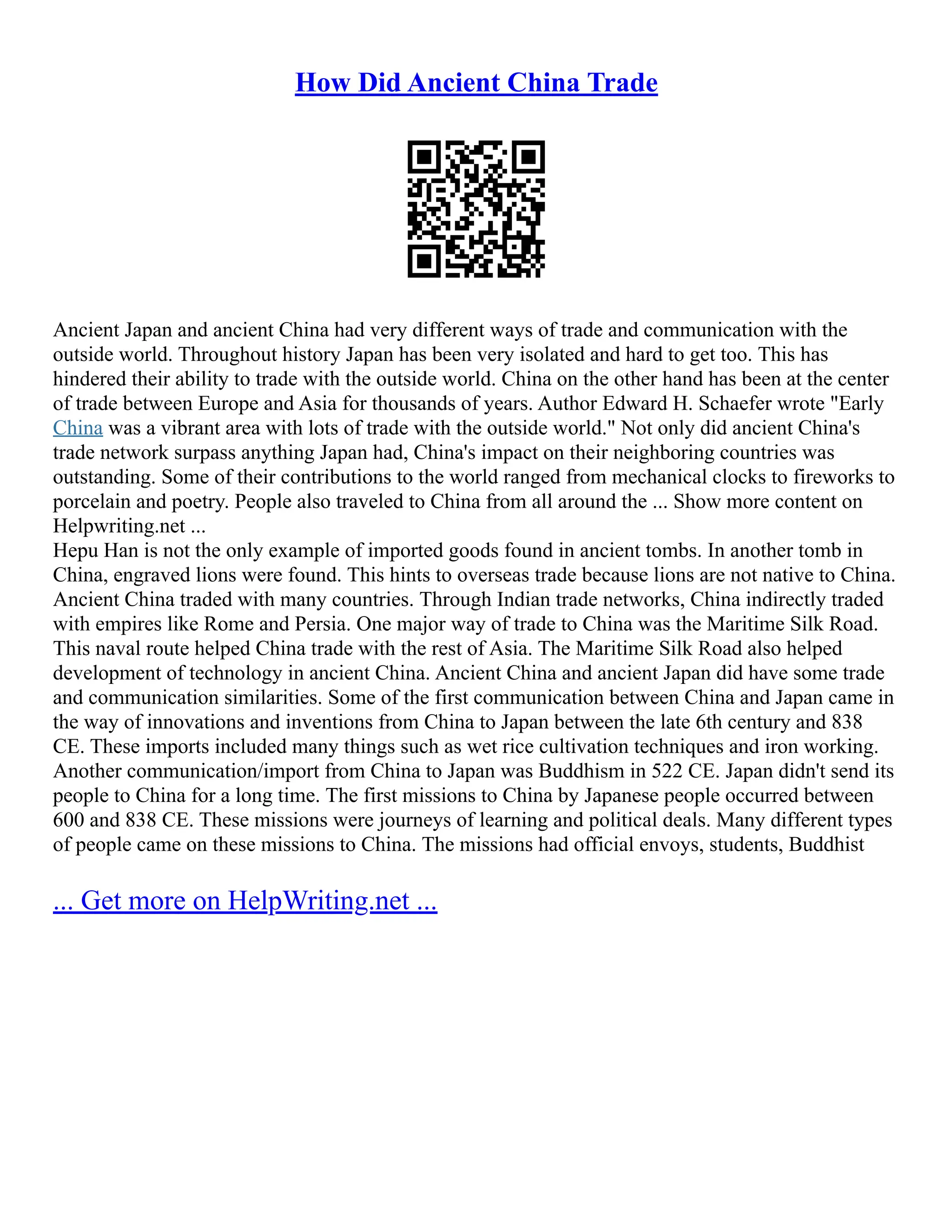 How Did Ancient China Trade
Ancient Japan and ancient China had very different ways of trade and communication with the
outside world. Throughout history Japan has been very isolated and hard to get too. This has
hindered their ability to trade with the outside world. China on the other hand has been at the center
of trade between Europe and Asia for thousands of years. Author Edward H. Schaefer wrote "Early
China was a vibrant area with lots of trade with the outside world." Not only did ancient China's
trade network surpass anything Japan had, China's impact on their neighboring countries was
outstanding. Some of their contributions to the world ranged from mechanical clocks to fireworks to
porcelain and poetry. People also traveled to China from all around the ... Show more content on
Helpwriting.net ...
Hepu Han is not the only example of imported goods found in ancient tombs. In another tomb in
China, engraved lions were found. This hints to overseas trade because lions are not native to China.
Ancient China traded with many countries. Through Indian trade networks, China indirectly traded
with empires like Rome and Persia. One major way of trade to China was the Maritime Silk Road.
This naval route helped China trade with the rest of Asia. The Maritime Silk Road also helped
development of technology in ancient China. Ancient China and ancient Japan did have some trade
and communication similarities. Some of the first communication between China and Japan came in
the way of innovations and inventions from China to Japan between the late 6th century and 838
CE. These imports included many things such as wet rice cultivation techniques and iron working.
Another communication/import from China to Japan was Buddhism in 522 CE. Japan didn't send its
people to China for a long time. The first missions to China by Japanese people occurred between
600 and 838 CE. These missions were journeys of learning and political deals. Many different types
of people came on these missions to China. The missions had official envoys, students, Buddhist
... Get more on HelpWriting.net ...
 