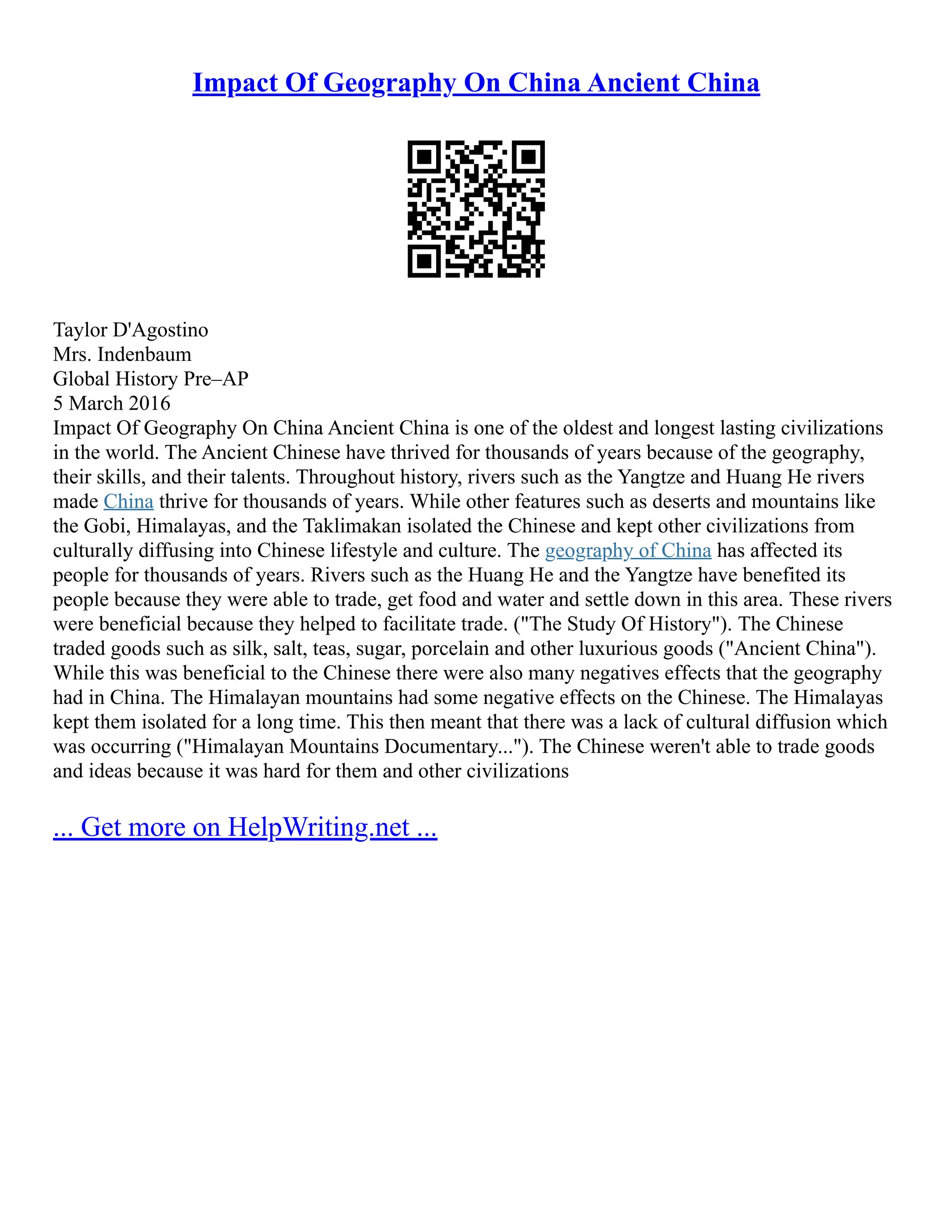 Impact Of Geography On China Ancient China
Taylor D'Agostino
Mrs. Indenbaum
Global History Pre–AP
5 March 2016
Impact Of Geography On China Ancient China is one of the oldest and longest lasting civilizations
in the world. The Ancient Chinese have thrived for thousands of years because of the geography,
their skills, and their talents. Throughout history, rivers such as the Yangtze and Huang He rivers
made China thrive for thousands of years. While other features such as deserts and mountains like
the Gobi, Himalayas, and the Taklimakan isolated the Chinese and kept other civilizations from
culturally diffusing into Chinese lifestyle and culture. The geography of China has affected its
people for thousands of years. Rivers such as the Huang He and the Yangtze have benefited its
people because they were able to trade, get food and water and settle down in this area. These rivers
were beneficial because they helped to facilitate trade. ("The Study Of History"). The Chinese
traded goods such as silk, salt, teas, sugar, porcelain and other luxurious goods ("Ancient China").
While this was beneficial to the Chinese there were also many negatives effects that the geography
had in China. The Himalayan mountains had some negative effects on the Chinese. The Himalayas
kept them isolated for a long time. This then meant that there was a lack of cultural diffusion which
was occurring ("Himalayan Mountains Documentary..."). The Chinese weren't able to trade goods
and ideas because it was hard for them and other civilizations
... Get more on HelpWriting.net ...
 