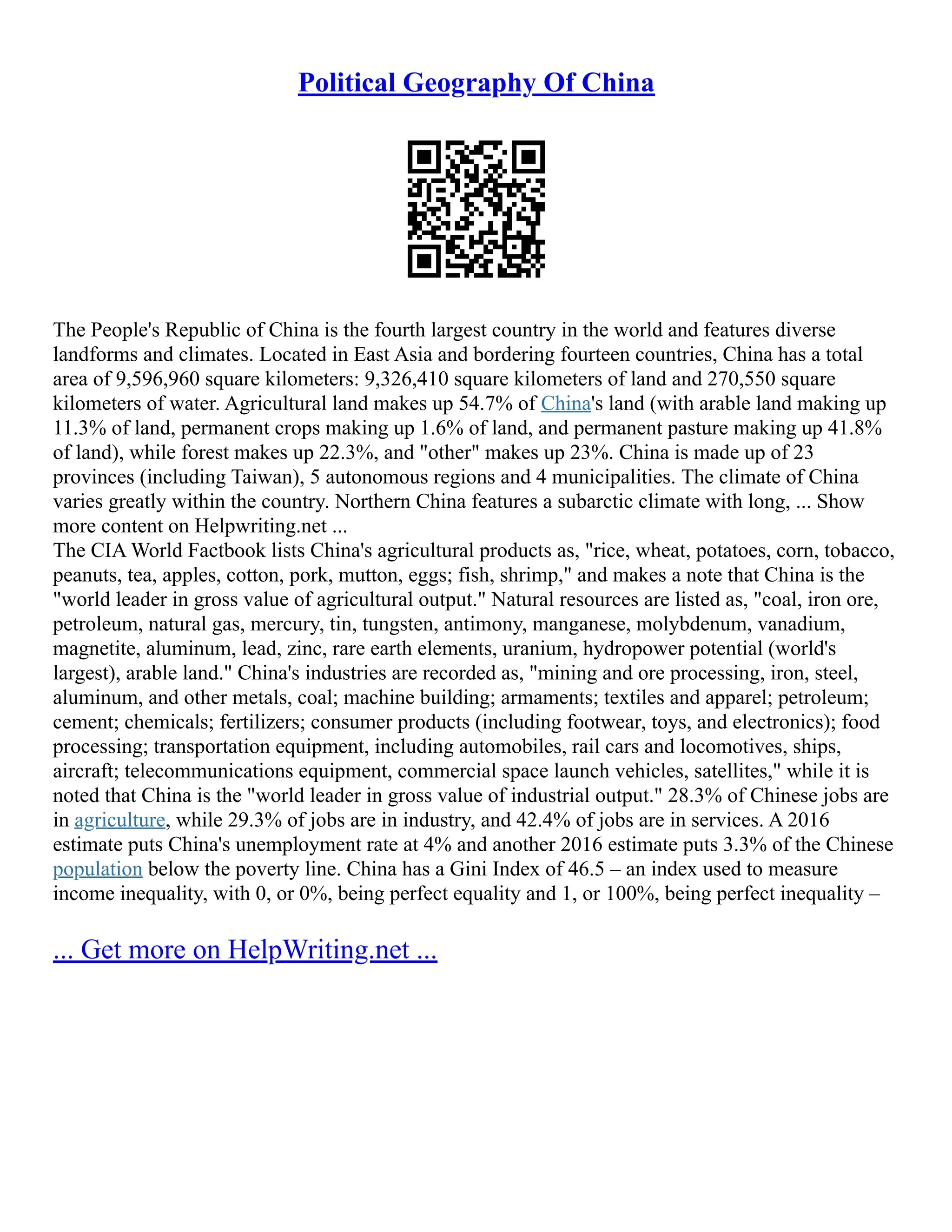 Political Geography Of China
The People's Republic of China is the fourth largest country in the world and features diverse
landforms and climates. Located in East Asia and bordering fourteen countries, China has a total
area of 9,596,960 square kilometers: 9,326,410 square kilometers of land and 270,550 square
kilometers of water. Agricultural land makes up 54.7% of China's land (with arable land making up
11.3% of land, permanent crops making up 1.6% of land, and permanent pasture making up 41.8%
of land), while forest makes up 22.3%, and "other" makes up 23%. China is made up of 23
provinces (including Taiwan), 5 autonomous regions and 4 municipalities. The climate of China
varies greatly within the country. Northern China features a subarctic climate with long, ... Show
more content on Helpwriting.net ...
The CIA World Factbook lists China's agricultural products as, "rice, wheat, potatoes, corn, tobacco,
peanuts, tea, apples, cotton, pork, mutton, eggs; fish, shrimp," and makes a note that China is the
"world leader in gross value of agricultural output." Natural resources are listed as, "coal, iron ore,
petroleum, natural gas, mercury, tin, tungsten, antimony, manganese, molybdenum, vanadium,
magnetite, aluminum, lead, zinc, rare earth elements, uranium, hydropower potential (world's
largest), arable land." China's industries are recorded as, "mining and ore processing, iron, steel,
aluminum, and other metals, coal; machine building; armaments; textiles and apparel; petroleum;
cement; chemicals; fertilizers; consumer products (including footwear, toys, and electronics); food
processing; transportation equipment, including automobiles, rail cars and locomotives, ships,
aircraft; telecommunications equipment, commercial space launch vehicles, satellites," while it is
noted that China is the "world leader in gross value of industrial output." 28.3% of Chinese jobs are
in agriculture, while 29.3% of jobs are in industry, and 42.4% of jobs are in services. A 2016
estimate puts China's unemployment rate at 4% and another 2016 estimate puts 3.3% of the Chinese
population below the poverty line. China has a Gini Index of 46.5 – an index used to measure
income inequality, with 0, or 0%, being perfect equality and 1, or 100%, being perfect inequality –
... Get more on HelpWriting.net ...
 