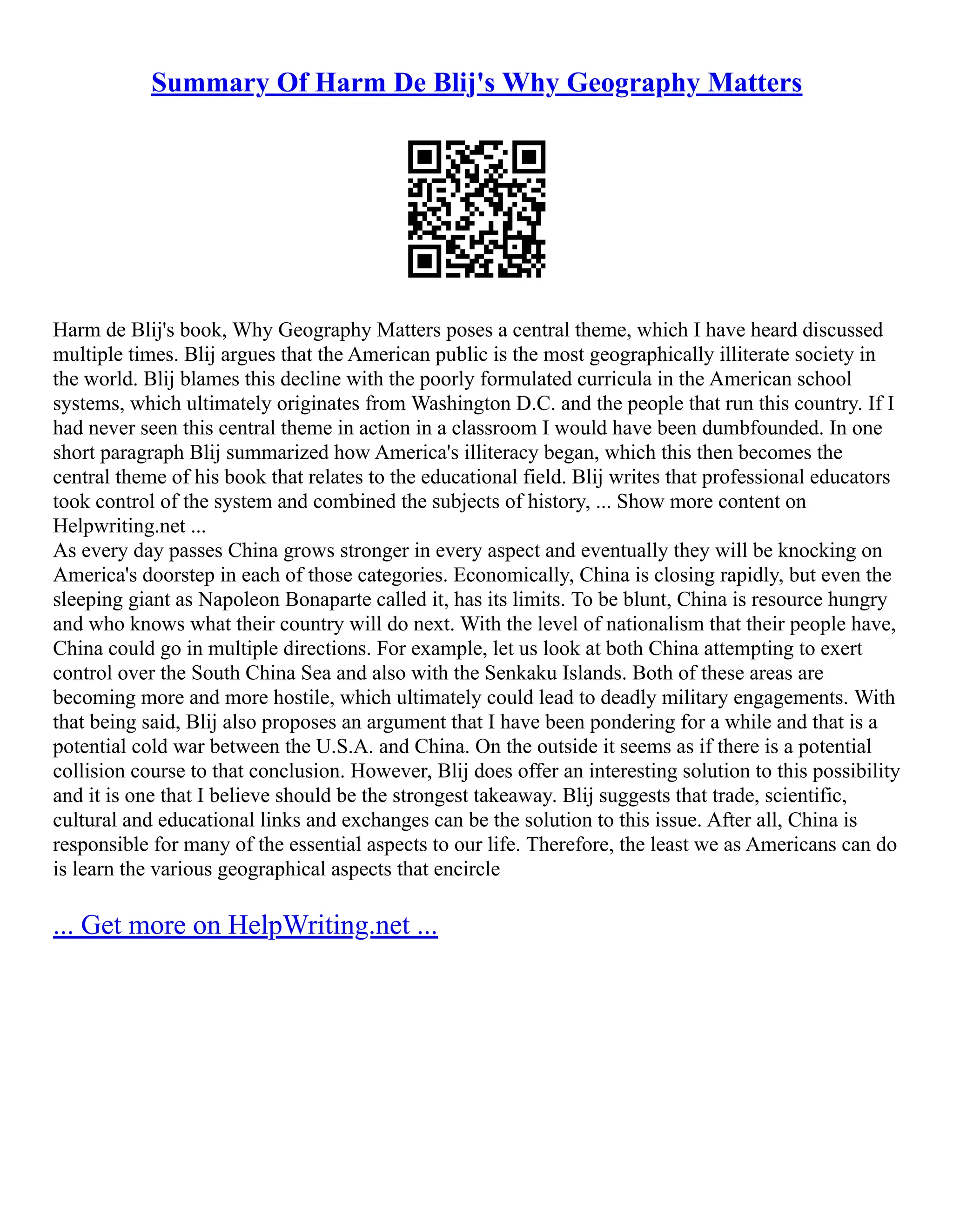 Summary Of Harm De Blij's Why Geography Matters
Harm de Blij's book, Why Geography Matters poses a central theme, which I have heard discussed
multiple times. Blij argues that the American public is the most geographically illiterate society in
the world. Blij blames this decline with the poorly formulated curricula in the American school
systems, which ultimately originates from Washington D.C. and the people that run this country. If I
had never seen this central theme in action in a classroom I would have been dumbfounded. In one
short paragraph Blij summarized how America's illiteracy began, which this then becomes the
central theme of his book that relates to the educational field. Blij writes that professional educators
took control of the system and combined the subjects of history, ... Show more content on
Helpwriting.net ...
As every day passes China grows stronger in every aspect and eventually they will be knocking on
America's doorstep in each of those categories. Economically, China is closing rapidly, but even the
sleeping giant as Napoleon Bonaparte called it, has its limits. To be blunt, China is resource hungry
and who knows what their country will do next. With the level of nationalism that their people have,
China could go in multiple directions. For example, let us look at both China attempting to exert
control over the South China Sea and also with the Senkaku Islands. Both of these areas are
becoming more and more hostile, which ultimately could lead to deadly military engagements. With
that being said, Blij also proposes an argument that I have been pondering for a while and that is a
potential cold war between the U.S.A. and China. On the outside it seems as if there is a potential
collision course to that conclusion. However, Blij does offer an interesting solution to this possibility
and it is one that I believe should be the strongest takeaway. Blij suggests that trade, scientific,
cultural and educational links and exchanges can be the solution to this issue. After all, China is
responsible for many of the essential aspects to our life. Therefore, the least we as Americans can do
is learn the various geographical aspects that encircle
... Get more on HelpWriting.net ...
 