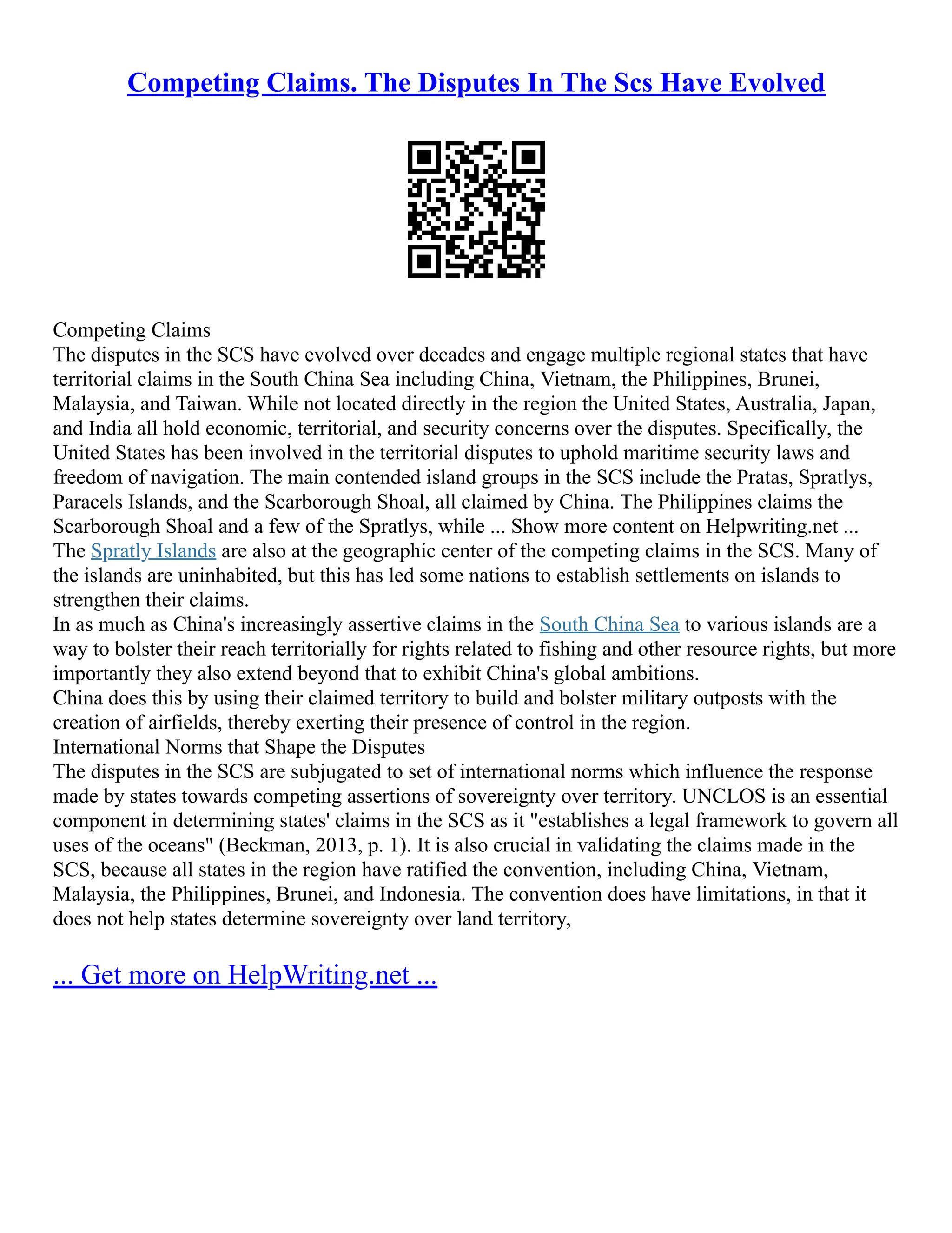Competing Claims. The Disputes In The Scs Have Evolved
Competing Claims
The disputes in the SCS have evolved over decades and engage multiple regional states that have
territorial claims in the South China Sea including China, Vietnam, the Philippines, Brunei,
Malaysia, and Taiwan. While not located directly in the region the United States, Australia, Japan,
and India all hold economic, territorial, and security concerns over the disputes. Specifically, the
United States has been involved in the territorial disputes to uphold maritime security laws and
freedom of navigation. The main contended island groups in the SCS include the Pratas, Spratlys,
Paracels Islands, and the Scarborough Shoal, all claimed by China. The Philippines claims the
Scarborough Shoal and a few of the Spratlys, while ... Show more content on Helpwriting.net ...
The Spratly Islands are also at the geographic center of the competing claims in the SCS. Many of
the islands are uninhabited, but this has led some nations to establish settlements on islands to
strengthen their claims.
In as much as China's increasingly assertive claims in the South China Sea to various islands are a
way to bolster their reach territorially for rights related to fishing and other resource rights, but more
importantly they also extend beyond that to exhibit China's global ambitions.
China does this by using their claimed territory to build and bolster military outposts with the
creation of airfields, thereby exerting their presence of control in the region.
International Norms that Shape the Disputes
The disputes in the SCS are subjugated to set of international norms which influence the response
made by states towards competing assertions of sovereignty over territory. UNCLOS is an essential
component in determining states' claims in the SCS as it "establishes a legal framework to govern all
uses of the oceans" (Beckman, 2013, p. 1). It is also crucial in validating the claims made in the
SCS, because all states in the region have ratified the convention, including China, Vietnam,
Malaysia, the Philippines, Brunei, and Indonesia. The convention does have limitations, in that it
does not help states determine sovereignty over land territory,
... Get more on HelpWriting.net ...
 