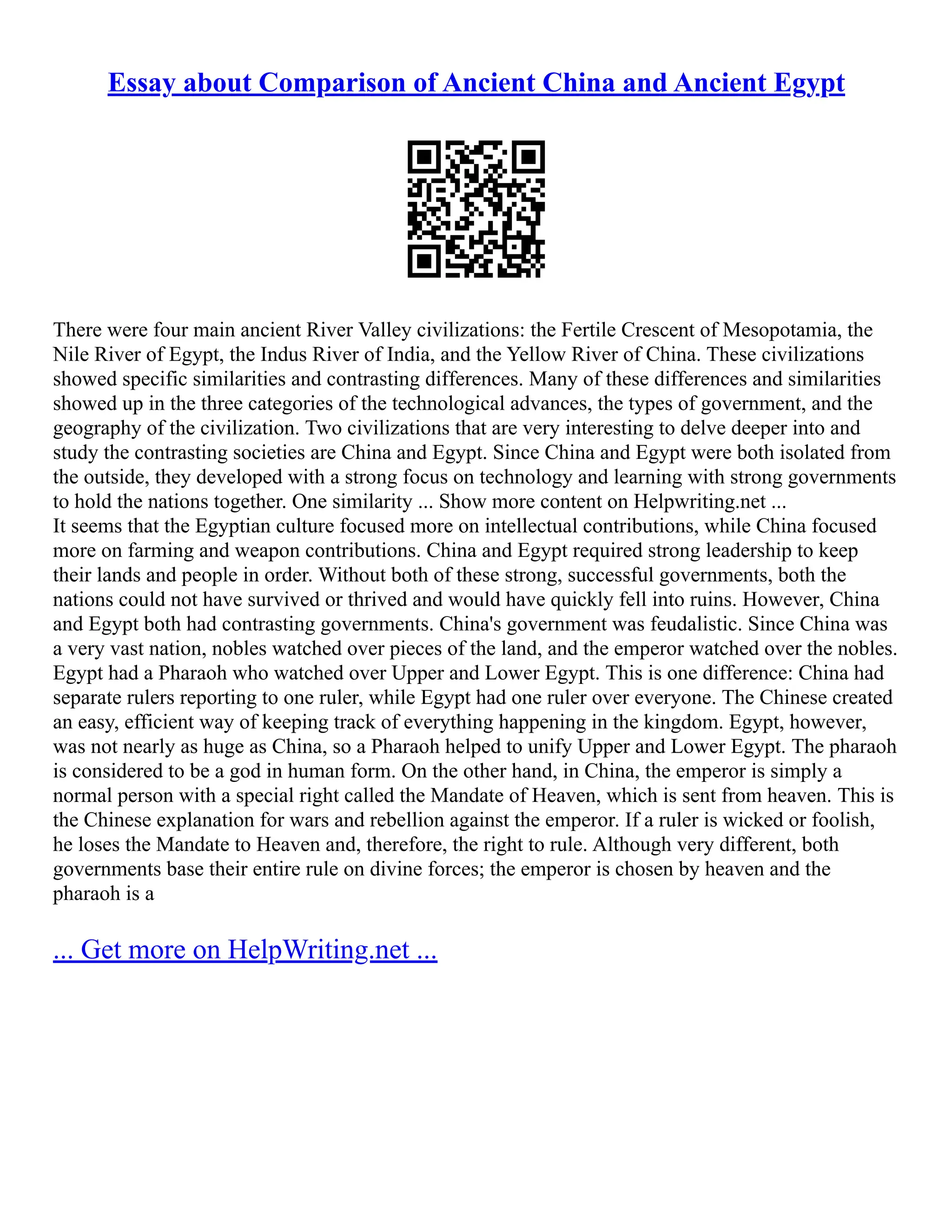 Essay about Comparison of Ancient China and Ancient Egypt
There were four main ancient River Valley civilizations: the Fertile Crescent of Mesopotamia, the
Nile River of Egypt, the Indus River of India, and the Yellow River of China. These civilizations
showed specific similarities and contrasting differences. Many of these differences and similarities
showed up in the three categories of the technological advances, the types of government, and the
geography of the civilization. Two civilizations that are very interesting to delve deeper into and
study the contrasting societies are China and Egypt. Since China and Egypt were both isolated from
the outside, they developed with a strong focus on technology and learning with strong governments
to hold the nations together. One similarity ... Show more content on Helpwriting.net ...
It seems that the Egyptian culture focused more on intellectual contributions, while China focused
more on farming and weapon contributions. China and Egypt required strong leadership to keep
their lands and people in order. Without both of these strong, successful governments, both the
nations could not have survived or thrived and would have quickly fell into ruins. However, China
and Egypt both had contrasting governments. China's government was feudalistic. Since China was
a very vast nation, nobles watched over pieces of the land, and the emperor watched over the nobles.
Egypt had a Pharaoh who watched over Upper and Lower Egypt. This is one difference: China had
separate rulers reporting to one ruler, while Egypt had one ruler over everyone. The Chinese created
an easy, efficient way of keeping track of everything happening in the kingdom. Egypt, however,
was not nearly as huge as China, so a Pharaoh helped to unify Upper and Lower Egypt. The pharaoh
is considered to be a god in human form. On the other hand, in China, the emperor is simply a
normal person with a special right called the Mandate of Heaven, which is sent from heaven. This is
the Chinese explanation for wars and rebellion against the emperor. If a ruler is wicked or foolish,
he loses the Mandate to Heaven and, therefore, the right to rule. Although very different, both
governments base their entire rule on divine forces; the emperor is chosen by heaven and the
pharaoh is a
... Get more on HelpWriting.net ...
 