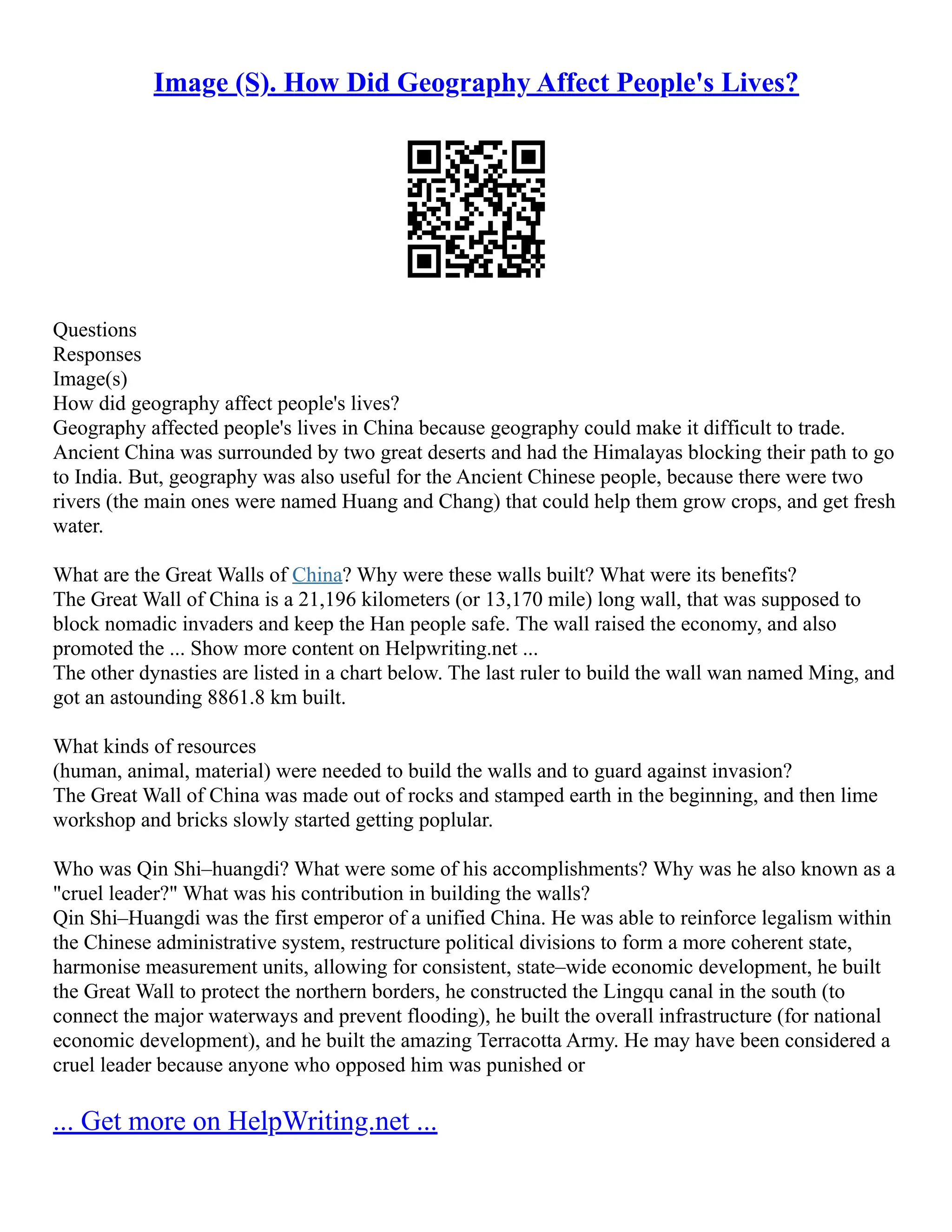 Image (S). How Did Geography Affect People's Lives?
Questions
Responses
Image(s)
How did geography affect people's lives?
Geography affected people's lives in China because geography could make it difficult to trade.
Ancient China was surrounded by two great deserts and had the Himalayas blocking their path to go
to India. But, geography was also useful for the Ancient Chinese people, because there were two
rivers (the main ones were named Huang and Chang) that could help them grow crops, and get fresh
water.
What are the Great Walls of China? Why were these walls built? What were its benefits?
The Great Wall of China is a 21,196 kilometers (or 13,170 mile) long wall, that was supposed to
block nomadic invaders and keep the Han people safe. The wall raised the economy, and also
promoted the ... Show more content on Helpwriting.net ...
The other dynasties are listed in a chart below. The last ruler to build the wall wan named Ming, and
got an astounding 8861.8 km built.
What kinds of resources
(human, animal, material) were needed to build the walls and to guard against invasion?
The Great Wall of China was made out of rocks and stamped earth in the beginning, and then lime
workshop and bricks slowly started getting poplular.
Who was Qin Shi–huangdi? What were some of his accomplishments? Why was he also known as a
"cruel leader?" What was his contribution in building the walls?
Qin Shi–Huangdi was the first emperor of a unified China. He was able to reinforce legalism within
the Chinese administrative system, restructure political divisions to form a more coherent state,
harmonise measurement units, allowing for consistent, state–wide economic development, he built
the Great Wall to protect the northern borders, he constructed the Lingqu canal in the south (to
connect the major waterways and prevent flooding), he built the overall infrastructure (for national
economic development), and he built the amazing Terracotta Army. He may have been considered a
cruel leader because anyone who opposed him was punished or
... Get more on HelpWriting.net ...
 
