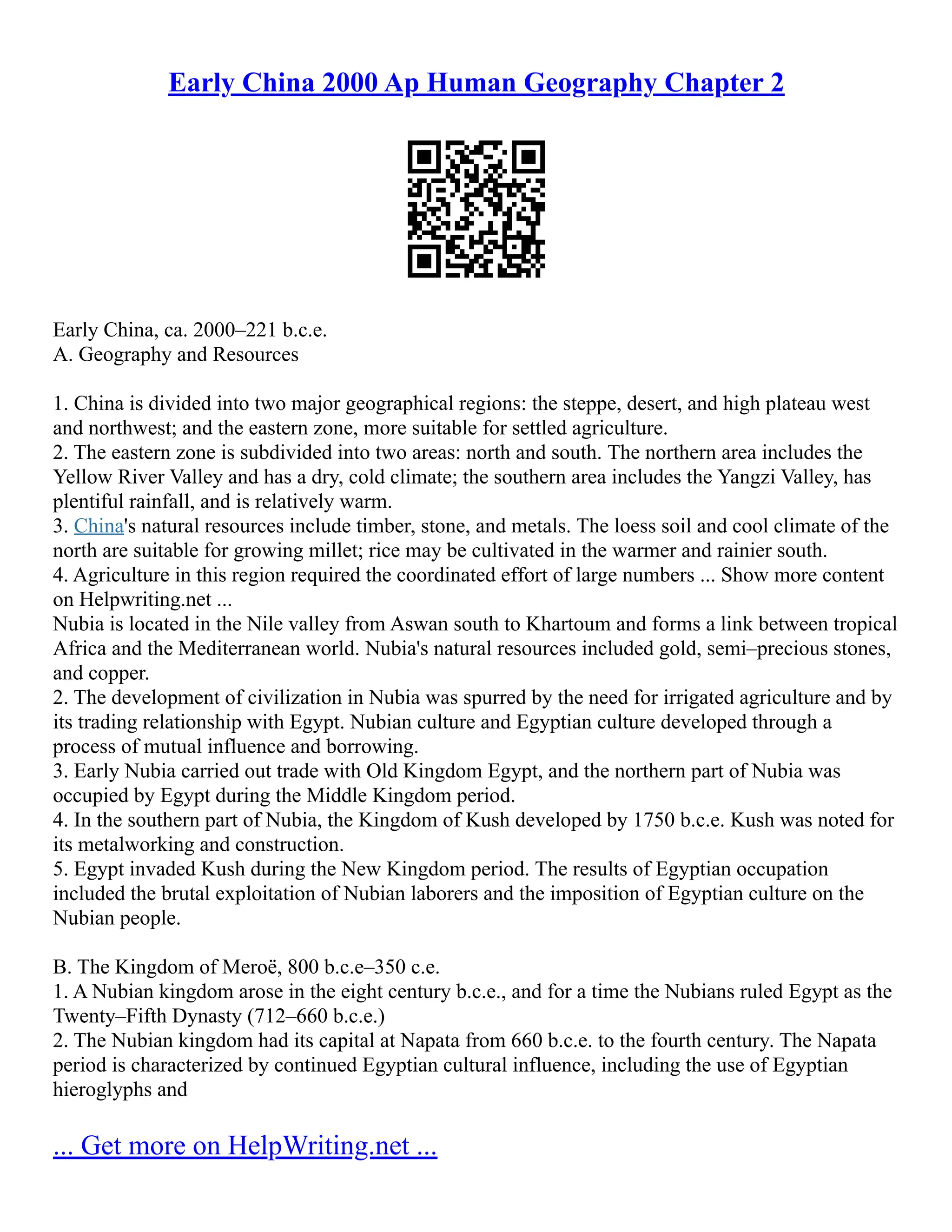 Early China 2000 Ap Human Geography Chapter 2
Early China, ca. 2000–221 b.c.e.
A. Geography and Resources
1. China is divided into two major geographical regions: the steppe, desert, and high plateau west
and northwest; and the eastern zone, more suitable for settled agriculture.
2. The eastern zone is subdivided into two areas: north and south. The northern area includes the
Yellow River Valley and has a dry, cold climate; the southern area includes the Yangzi Valley, has
plentiful rainfall, and is relatively warm.
3. China's natural resources include timber, stone, and metals. The loess soil and cool climate of the
north are suitable for growing millet; rice may be cultivated in the warmer and rainier south.
4. Agriculture in this region required the coordinated effort of large numbers ... Show more content
on Helpwriting.net ...
Nubia is located in the Nile valley from Aswan south to Khartoum and forms a link between tropical
Africa and the Mediterranean world. Nubia's natural resources included gold, semi–precious stones,
and copper.
2. The development of civilization in Nubia was spurred by the need for irrigated agriculture and by
its trading relationship with Egypt. Nubian culture and Egyptian culture developed through a
process of mutual influence and borrowing.
3. Early Nubia carried out trade with Old Kingdom Egypt, and the northern part of Nubia was
occupied by Egypt during the Middle Kingdom period.
4. In the southern part of Nubia, the Kingdom of Kush developed by 1750 b.c.e. Kush was noted for
its metalworking and construction.
5. Egypt invaded Kush during the New Kingdom period. The results of Egyptian occupation
included the brutal exploitation of Nubian laborers and the imposition of Egyptian culture on the
Nubian people.
B. The Kingdom of Meroë, 800 b.c.e–350 c.e.
1. A Nubian kingdom arose in the eight century b.c.e., and for a time the Nubians ruled Egypt as the
Twenty–Fifth Dynasty (712–660 b.c.e.)
2. The Nubian kingdom had its capital at Napata from 660 b.c.e. to the fourth century. The Napata
period is characterized by continued Egyptian cultural influence, including the use of Egyptian
hieroglyphs and
... Get more on HelpWriting.net ...
 