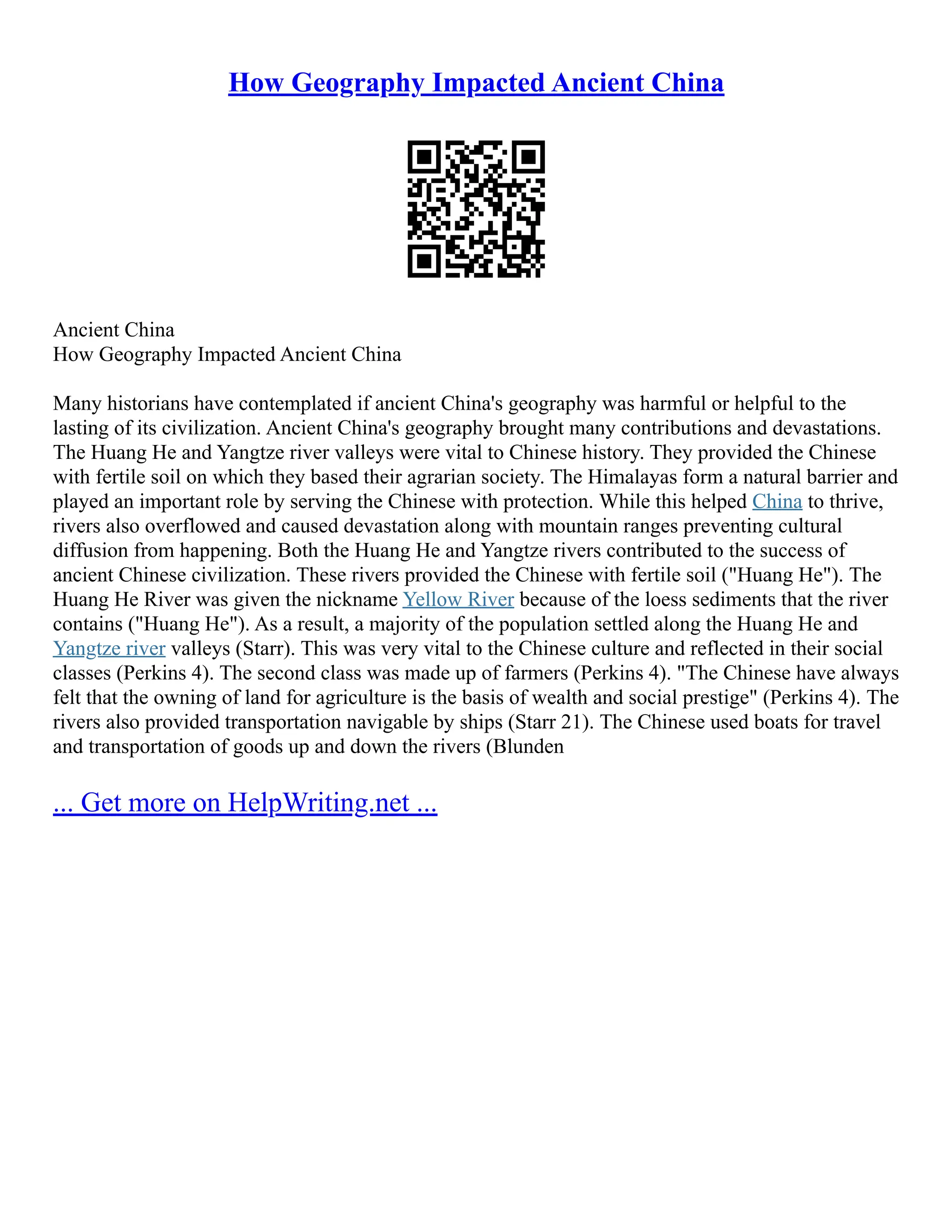 How Geography Impacted Ancient China
Ancient China
How Geography Impacted Ancient China
Many historians have contemplated if ancient China's geography was harmful or helpful to the
lasting of its civilization. Ancient China's geography brought many contributions and devastations.
The Huang He and Yangtze river valleys were vital to Chinese history. They provided the Chinese
with fertile soil on which they based their agrarian society. The Himalayas form a natural barrier and
played an important role by serving the Chinese with protection. While this helped China to thrive,
rivers also overflowed and caused devastation along with mountain ranges preventing cultural
diffusion from happening. Both the Huang He and Yangtze rivers contributed to the success of
ancient Chinese civilization. These rivers provided the Chinese with fertile soil ("Huang He"). The
Huang He River was given the nickname Yellow River because of the loess sediments that the river
contains ("Huang He"). As a result, a majority of the population settled along the Huang He and
Yangtze river valleys (Starr). This was very vital to the Chinese culture and reflected in their social
classes (Perkins 4). The second class was made up of farmers (Perkins 4). "The Chinese have always
felt that the owning of land for agriculture is the basis of wealth and social prestige" (Perkins 4). The
rivers also provided transportation navigable by ships (Starr 21). The Chinese used boats for travel
and transportation of goods up and down the rivers (Blunden
... Get more on HelpWriting.net ...
 