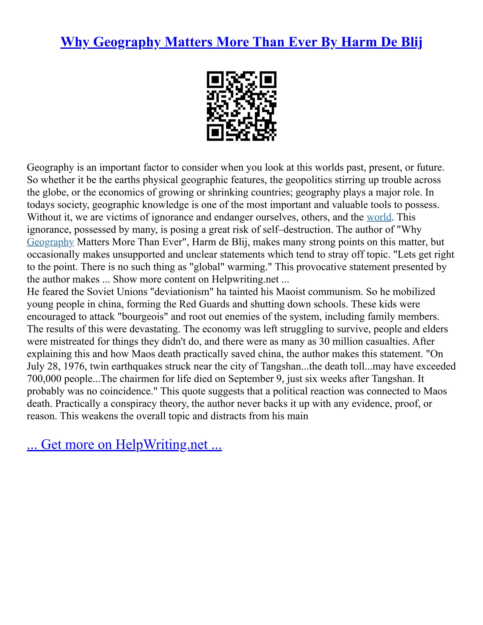 Why Geography Matters More Than Ever By Harm De Blij
Geography is an important factor to consider when you look at this worlds past, present, or future.
So whether it be the earths physical geographic features, the geopolitics stirring up trouble across
the globe, or the economics of growing or shrinking countries; geography plays a major role. In
todays society, geographic knowledge is one of the most important and valuable tools to possess.
Without it, we are victims of ignorance and endanger ourselves, others, and the world. This
ignorance, possessed by many, is posing a great risk of self–destruction. The author of "Why
Geography Matters More Than Ever", Harm de Blij, makes many strong points on this matter, but
occasionally makes unsupported and unclear statements which tend to stray off topic. "Lets get right
to the point. There is no such thing as "global" warming." This provocative statement presented by
the author makes ... Show more content on Helpwriting.net ...
He feared the Soviet Unions "deviationism" ha tainted his Maoist communism. So he mobilized
young people in china, forming the Red Guards and shutting down schools. These kids were
encouraged to attack "bourgeois" and root out enemies of the system, including family members.
The results of this were devastating. The economy was left struggling to survive, people and elders
were mistreated for things they didn't do, and there were as many as 30 million casualties. After
explaining this and how Maos death practically saved china, the author makes this statement. "On
July 28, 1976, twin earthquakes struck near the city of Tangshan...the death toll...may have exceeded
700,000 people...The chairmen for life died on September 9, just six weeks after Tangshan. It
probably was no coincidence." This quote suggests that a political reaction was connected to Maos
death. Practically a conspiracy theory, the author never backs it up with any evidence, proof, or
reason. This weakens the overall topic and distracts from his main
... Get more on HelpWriting.net ...
 