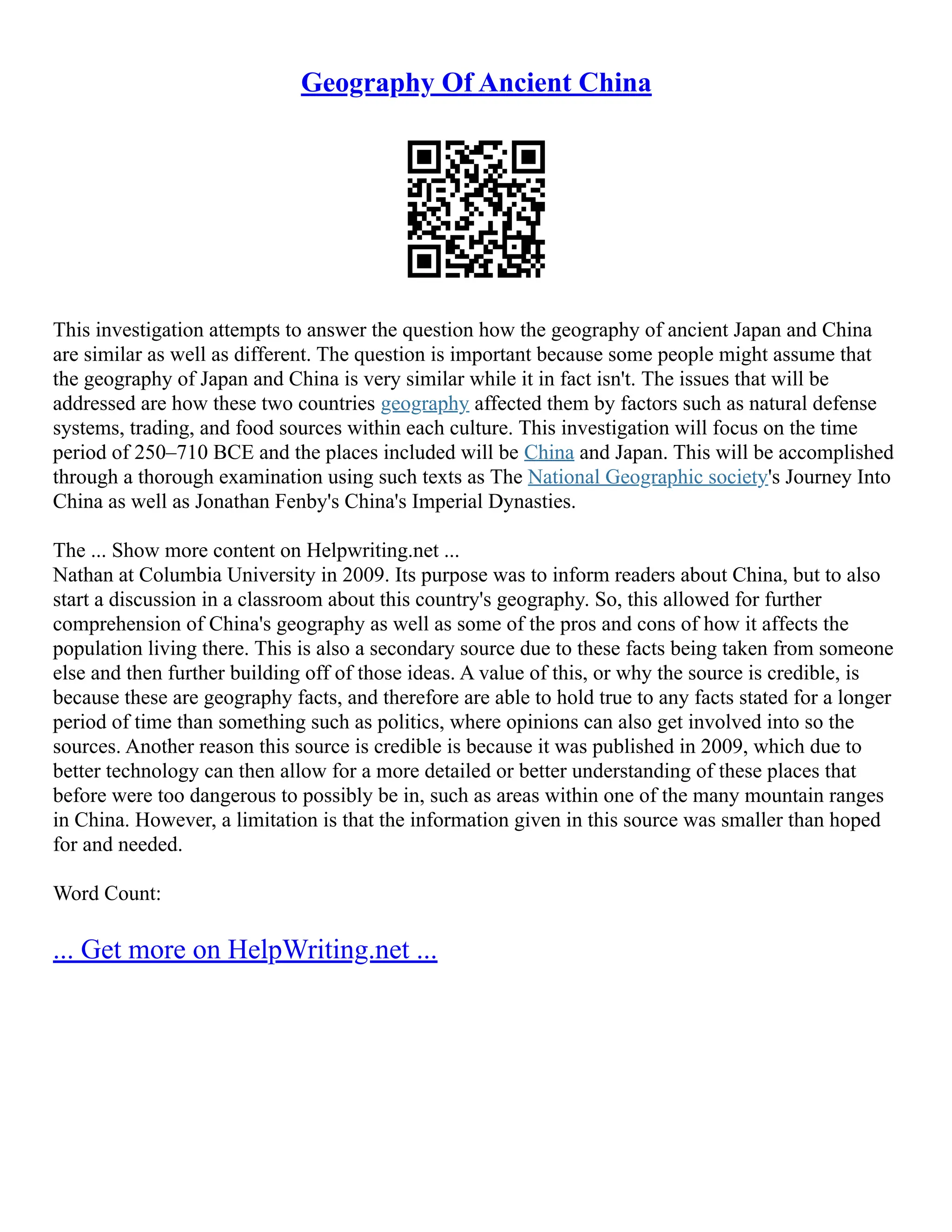 Geography Of Ancient China
This investigation attempts to answer the question how the geography of ancient Japan and China
are similar as well as different. The question is important because some people might assume that
the geography of Japan and China is very similar while it in fact isn't. The issues that will be
addressed are how these two countries geography affected them by factors such as natural defense
systems, trading, and food sources within each culture. This investigation will focus on the time
period of 250–710 BCE and the places included will be China and Japan. This will be accomplished
through a thorough examination using such texts as The National Geographic society's Journey Into
China as well as Jonathan Fenby's China's Imperial Dynasties.
The ... Show more content on Helpwriting.net ...
Nathan at Columbia University in 2009. Its purpose was to inform readers about China, but to also
start a discussion in a classroom about this country's geography. So, this allowed for further
comprehension of China's geography as well as some of the pros and cons of how it affects the
population living there. This is also a secondary source due to these facts being taken from someone
else and then further building off of those ideas. A value of this, or why the source is credible, is
because these are geography facts, and therefore are able to hold true to any facts stated for a longer
period of time than something such as politics, where opinions can also get involved into so the
sources. Another reason this source is credible is because it was published in 2009, which due to
better technology can then allow for a more detailed or better understanding of these places that
before were too dangerous to possibly be in, such as areas within one of the many mountain ranges
in China. However, a limitation is that the information given in this source was smaller than hoped
for and needed.
Word Count:
... Get more on HelpWriting.net ...
 