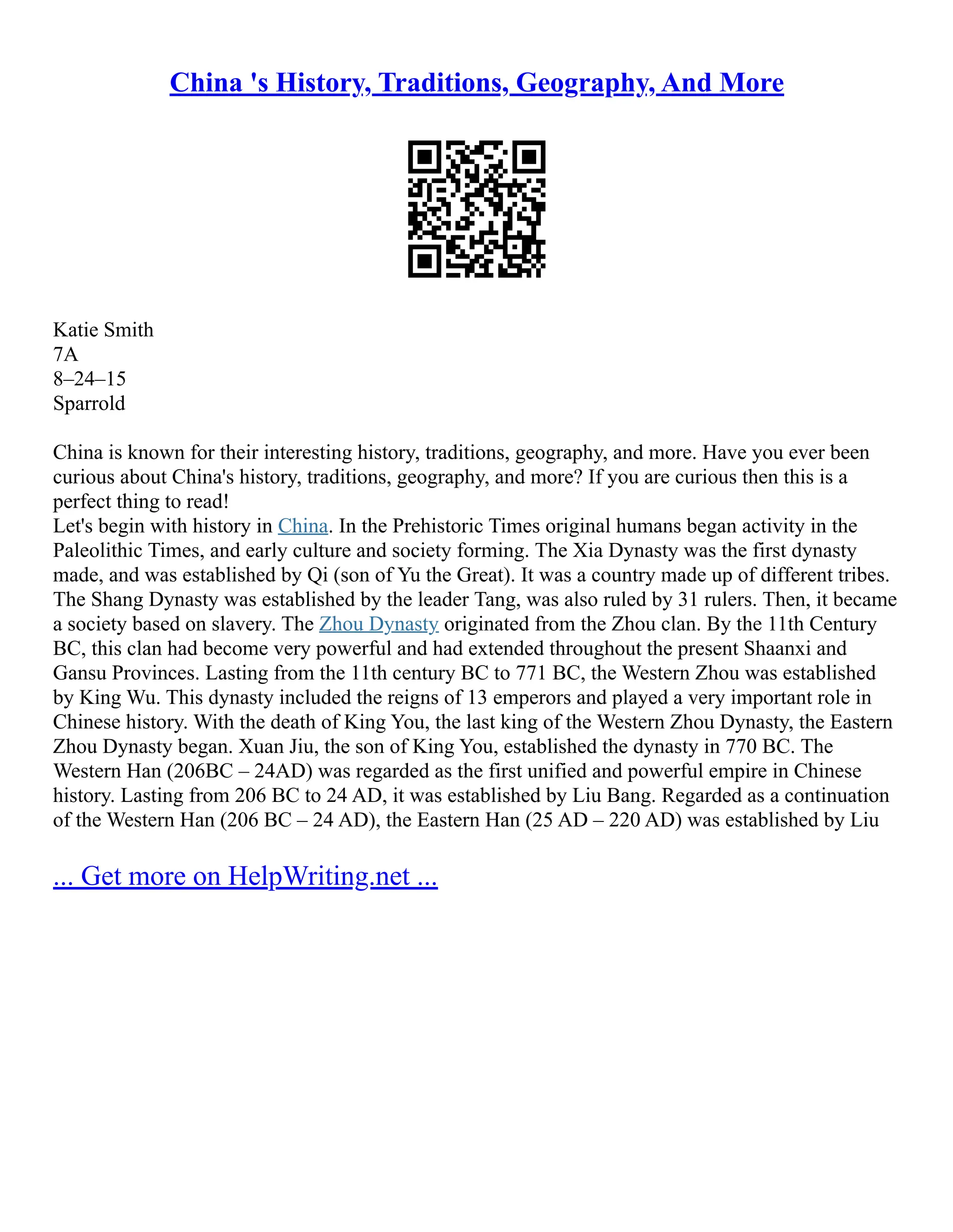 China 's History, Traditions, Geography, And More
Katie Smith
7A
8–24–15
Sparrold
China is known for their interesting history, traditions, geography, and more. Have you ever been
curious about China's history, traditions, geography, and more? If you are curious then this is a
perfect thing to read!
Let's begin with history in China. In the Prehistoric Times original humans began activity in the
Paleolithic Times, and early culture and society forming. The Xia Dynasty was the first dynasty
made, and was established by Qi (son of Yu the Great). It was a country made up of different tribes.
The Shang Dynasty was established by the leader Tang, was also ruled by 31 rulers. Then, it became
a society based on slavery. The Zhou Dynasty originated from the Zhou clan. By the 11th Century
BC, this clan had become very powerful and had extended throughout the present Shaanxi and
Gansu Provinces. Lasting from the 11th century BC to 771 BC, the Western Zhou was established
by King Wu. This dynasty included the reigns of 13 emperors and played a very important role in
Chinese history. With the death of King You, the last king of the Western Zhou Dynasty, the Eastern
Zhou Dynasty began. Xuan Jiu, the son of King You, established the dynasty in 770 BC. The
Western Han (206BC – 24AD) was regarded as the first unified and powerful empire in Chinese
history. Lasting from 206 BC to 24 AD, it was established by Liu Bang. Regarded as a continuation
of the Western Han (206 BC – 24 AD), the Eastern Han (25 AD – 220 AD) was established by Liu
... Get more on HelpWriting.net ...
 