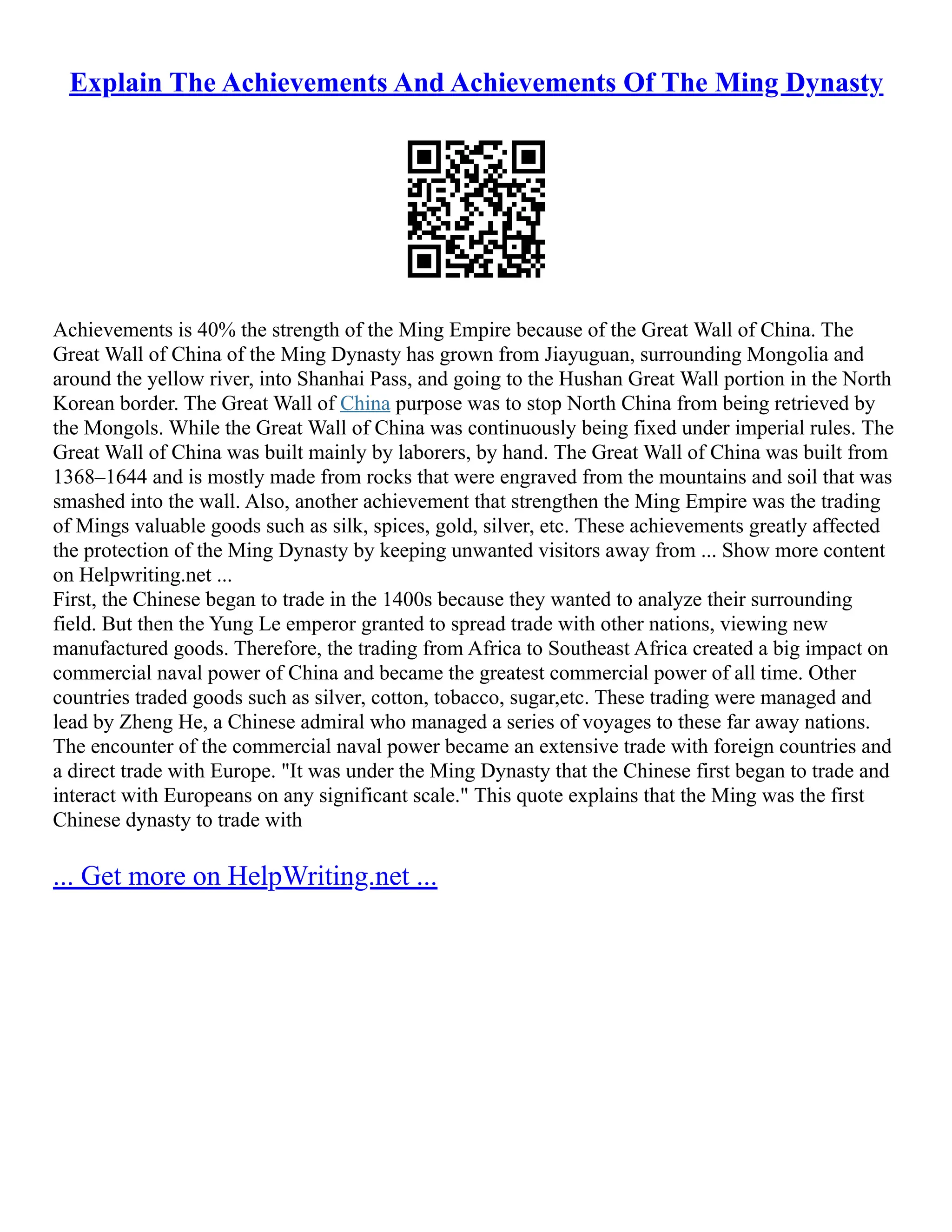 Explain The Achievements And Achievements Of The Ming Dynasty
Achievements is 40% the strength of the Ming Empire because of the Great Wall of China. The
Great Wall of China of the Ming Dynasty has grown from Jiayuguan, surrounding Mongolia and
around the yellow river, into Shanhai Pass, and going to the Hushan Great Wall portion in the North
Korean border. The Great Wall of China purpose was to stop North China from being retrieved by
the Mongols. While the Great Wall of China was continuously being fixed under imperial rules. The
Great Wall of China was built mainly by laborers, by hand. The Great Wall of China was built from
1368–1644 and is mostly made from rocks that were engraved from the mountains and soil that was
smashed into the wall. Also, another achievement that strengthen the Ming Empire was the trading
of Mings valuable goods such as silk, spices, gold, silver, etc. These achievements greatly affected
the protection of the Ming Dynasty by keeping unwanted visitors away from ... Show more content
on Helpwriting.net ...
First, the Chinese began to trade in the 1400s because they wanted to analyze their surrounding
field. But then the Yung Le emperor granted to spread trade with other nations, viewing new
manufactured goods. Therefore, the trading from Africa to Southeast Africa created a big impact on
commercial naval power of China and became the greatest commercial power of all time. Other
countries traded goods such as silver, cotton, tobacco, sugar,etc. These trading were managed and
lead by Zheng He, a Chinese admiral who managed a series of voyages to these far away nations.
The encounter of the commercial naval power became an extensive trade with foreign countries and
a direct trade with Europe. "It was under the Ming Dynasty that the Chinese first began to trade and
interact with Europeans on any significant scale." This quote explains that the Ming was the first
Chinese dynasty to trade with
... Get more on HelpWriting.net ...
 