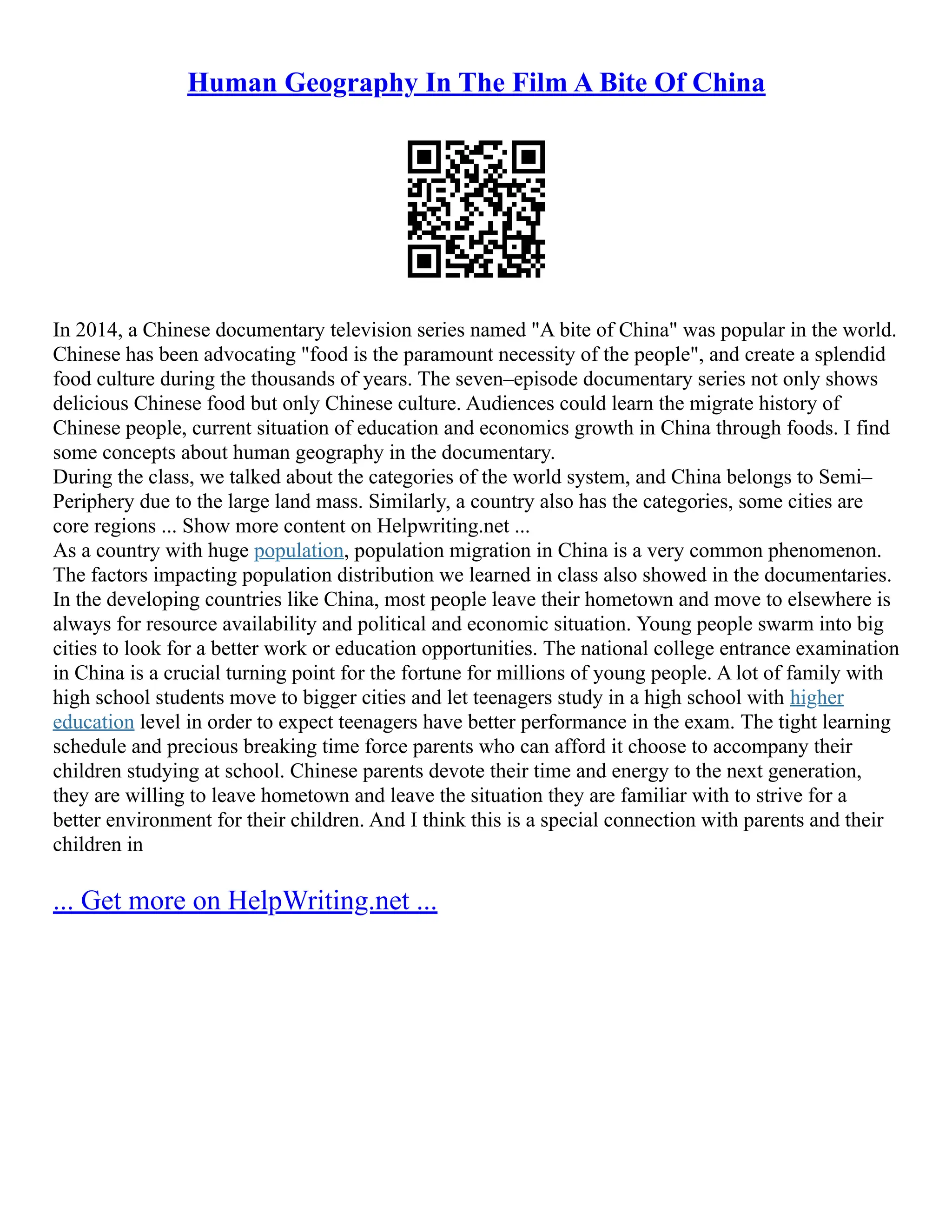 Human Geography In The Film A Bite Of China
In 2014, a Chinese documentary television series named "A bite of China" was popular in the world.
Chinese has been advocating "food is the paramount necessity of the people", and create a splendid
food culture during the thousands of years. The seven–episode documentary series not only shows
delicious Chinese food but only Chinese culture. Audiences could learn the migrate history of
Chinese people, current situation of education and economics growth in China through foods. I find
some concepts about human geography in the documentary.
During the class, we talked about the categories of the world system, and China belongs to Semi–
Periphery due to the large land mass. Similarly, a country also has the categories, some cities are
core regions ... Show more content on Helpwriting.net ...
As a country with huge population, population migration in China is a very common phenomenon.
The factors impacting population distribution we learned in class also showed in the documentaries.
In the developing countries like China, most people leave their hometown and move to elsewhere is
always for resource availability and political and economic situation. Young people swarm into big
cities to look for a better work or education opportunities. The national college entrance examination
in China is a crucial turning point for the fortune for millions of young people. A lot of family with
high school students move to bigger cities and let teenagers study in a high school with higher
education level in order to expect teenagers have better performance in the exam. The tight learning
schedule and precious breaking time force parents who can afford it choose to accompany their
children studying at school. Chinese parents devote their time and energy to the next generation,
they are willing to leave hometown and leave the situation they are familiar with to strive for a
better environment for their children. And I think this is a special connection with parents and their
children in
... Get more on HelpWriting.net ...
 