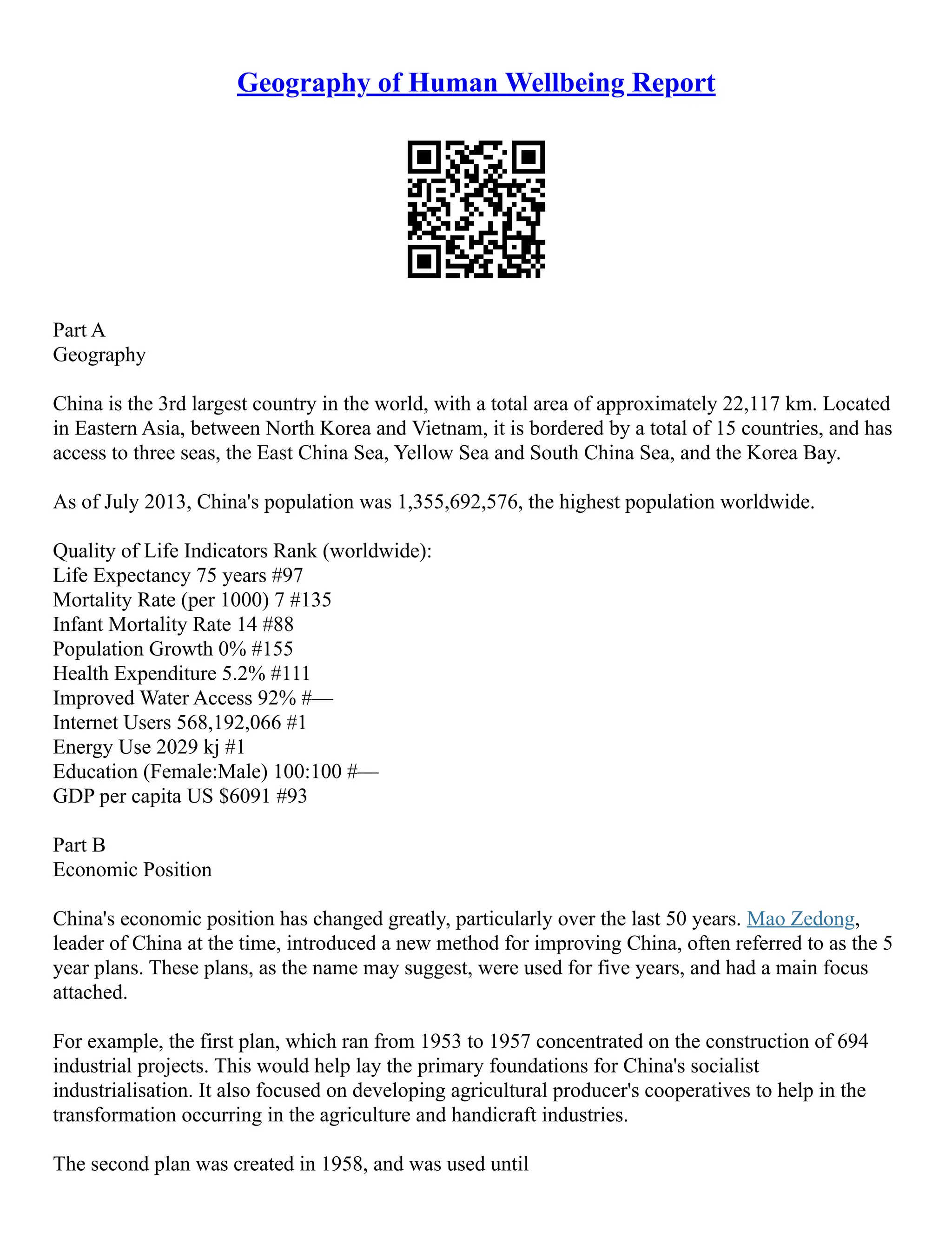 Geography of Human Wellbeing Report
Part A
Geography
China is the 3rd largest country in the world, with a total area of approximately 22,117 km. Located
in Eastern Asia, between North Korea and Vietnam, it is bordered by a total of 15 countries, and has
access to three seas, the East China Sea, Yellow Sea and South China Sea, and the Korea Bay.
As of July 2013, China's population was 1,355,692,576, the highest population worldwide.
Quality of Life Indicators Rank (worldwide):
Life Expectancy 75 years #97
Mortality Rate (per 1000) 7 #135
Infant Mortality Rate 14 #88
Population Growth 0% #155
Health Expenditure 5.2% #111
Improved Water Access 92% #––
Internet Users 568,192,066 #1
Energy Use 2029 kj #1
Education (Female:Male) 100:100 #––
GDP per capita US $6091 #93
Part B
Economic Position
China's economic position has changed greatly, particularly over the last 50 years. Mao Zedong,
leader of China at the time, introduced a new method for improving China, often referred to as the 5
year plans. These plans, as the name may suggest, were used for five years, and had a main focus
attached.
For example, the first plan, which ran from 1953 to 1957 concentrated on the construction of 694
industrial projects. This would help lay the primary foundations for China's socialist
industrialisation. It also focused on developing agricultural producer's cooperatives to help in the
transformation occurring in the agriculture and handicraft industries.
The second plan was created in 1958, and was used until
 