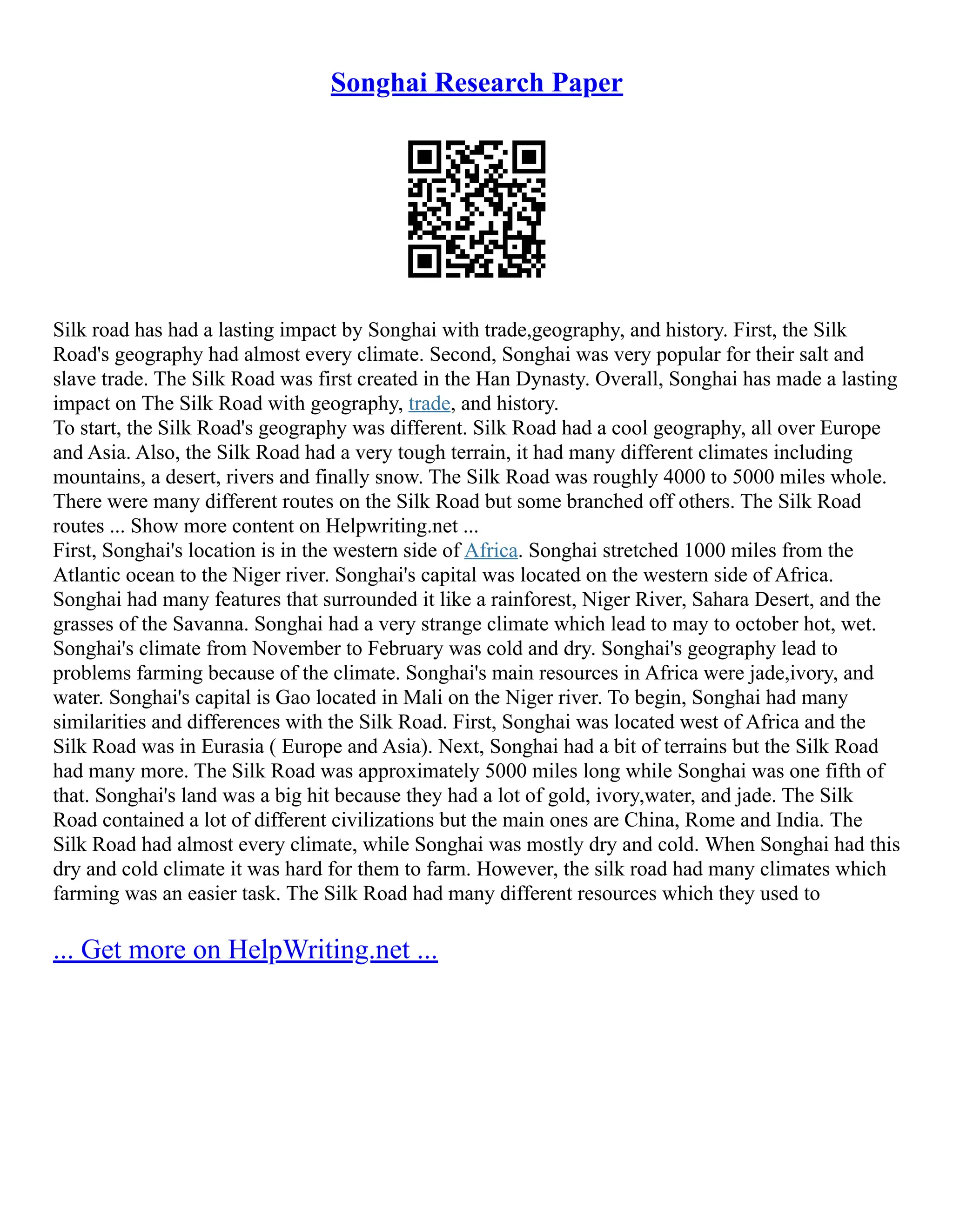 Songhai Research Paper
Silk road has had a lasting impact by Songhai with trade,geography, and history. First, the Silk
Road's geography had almost every climate. Second, Songhai was very popular for their salt and
slave trade. The Silk Road was first created in the Han Dynasty. Overall, Songhai has made a lasting
impact on The Silk Road with geography, trade, and history.
To start, the Silk Road's geography was different. Silk Road had a cool geography, all over Europe
and Asia. Also, the Silk Road had a very tough terrain, it had many different climates including
mountains, a desert, rivers and finally snow. The Silk Road was roughly 4000 to 5000 miles whole.
There were many different routes on the Silk Road but some branched off others. The Silk Road
routes ... Show more content on Helpwriting.net ...
First, Songhai's location is in the western side of Africa. Songhai stretched 1000 miles from the
Atlantic ocean to the Niger river. Songhai's capital was located on the western side of Africa.
Songhai had many features that surrounded it like a rainforest, Niger River, Sahara Desert, and the
grasses of the Savanna. Songhai had a very strange climate which lead to may to october hot, wet.
Songhai's climate from November to February was cold and dry. Songhai's geography lead to
problems farming because of the climate. Songhai's main resources in Africa were jade,ivory, and
water. Songhai's capital is Gao located in Mali on the Niger river. To begin, Songhai had many
similarities and differences with the Silk Road. First, Songhai was located west of Africa and the
Silk Road was in Eurasia ( Europe and Asia). Next, Songhai had a bit of terrains but the Silk Road
had many more. The Silk Road was approximately 5000 miles long while Songhai was one fifth of
that. Songhai's land was a big hit because they had a lot of gold, ivory,water, and jade. The Silk
Road contained a lot of different civilizations but the main ones are China, Rome and India. The
Silk Road had almost every climate, while Songhai was mostly dry and cold. When Songhai had this
dry and cold climate it was hard for them to farm. However, the silk road had many climates which
farming was an easier task. The Silk Road had many different resources which they used to
... Get more on HelpWriting.net ...
 