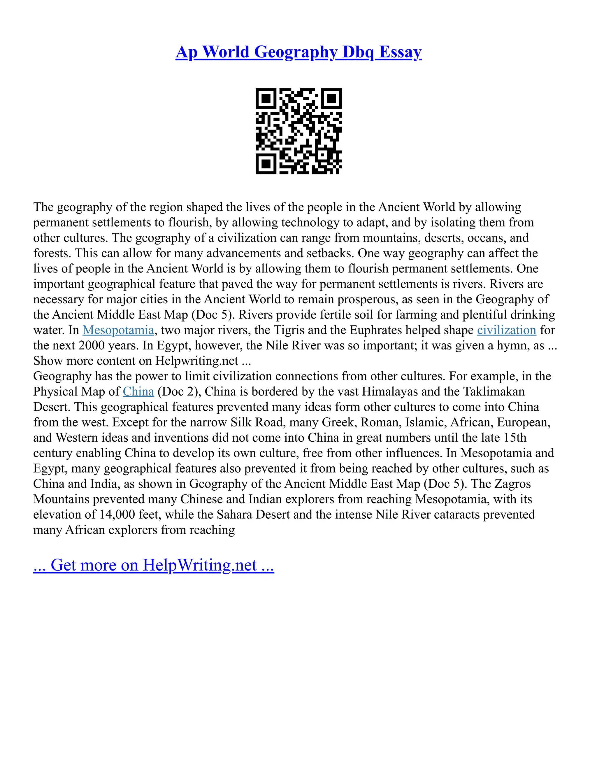 Ap World Geography Dbq Essay
The geography of the region shaped the lives of the people in the Ancient World by allowing
permanent settlements to flourish, by allowing technology to adapt, and by isolating them from
other cultures. The geography of a civilization can range from mountains, deserts, oceans, and
forests. This can allow for many advancements and setbacks. One way geography can affect the
lives of people in the Ancient World is by allowing them to flourish permanent settlements. One
important geographical feature that paved the way for permanent settlements is rivers. Rivers are
necessary for major cities in the Ancient World to remain prosperous, as seen in the Geography of
the Ancient Middle East Map (Doc 5). Rivers provide fertile soil for farming and plentiful drinking
water. In Mesopotamia, two major rivers, the Tigris and the Euphrates helped shape civilization for
the next 2000 years. In Egypt, however, the Nile River was so important; it was given a hymn, as ...
Show more content on Helpwriting.net ...
Geography has the power to limit civilization connections from other cultures. For example, in the
Physical Map of China (Doc 2), China is bordered by the vast Himalayas and the Taklimakan
Desert. This geographical features prevented many ideas form other cultures to come into China
from the west. Except for the narrow Silk Road, many Greek, Roman, Islamic, African, European,
and Western ideas and inventions did not come into China in great numbers until the late 15th
century enabling China to develop its own culture, free from other influences. In Mesopotamia and
Egypt, many geographical features also prevented it from being reached by other cultures, such as
China and India, as shown in Geography of the Ancient Middle East Map (Doc 5). The Zagros
Mountains prevented many Chinese and Indian explorers from reaching Mesopotamia, with its
elevation of 14,000 feet, while the Sahara Desert and the intense Nile River cataracts prevented
many African explorers from reaching
... Get more on HelpWriting.net ...
 