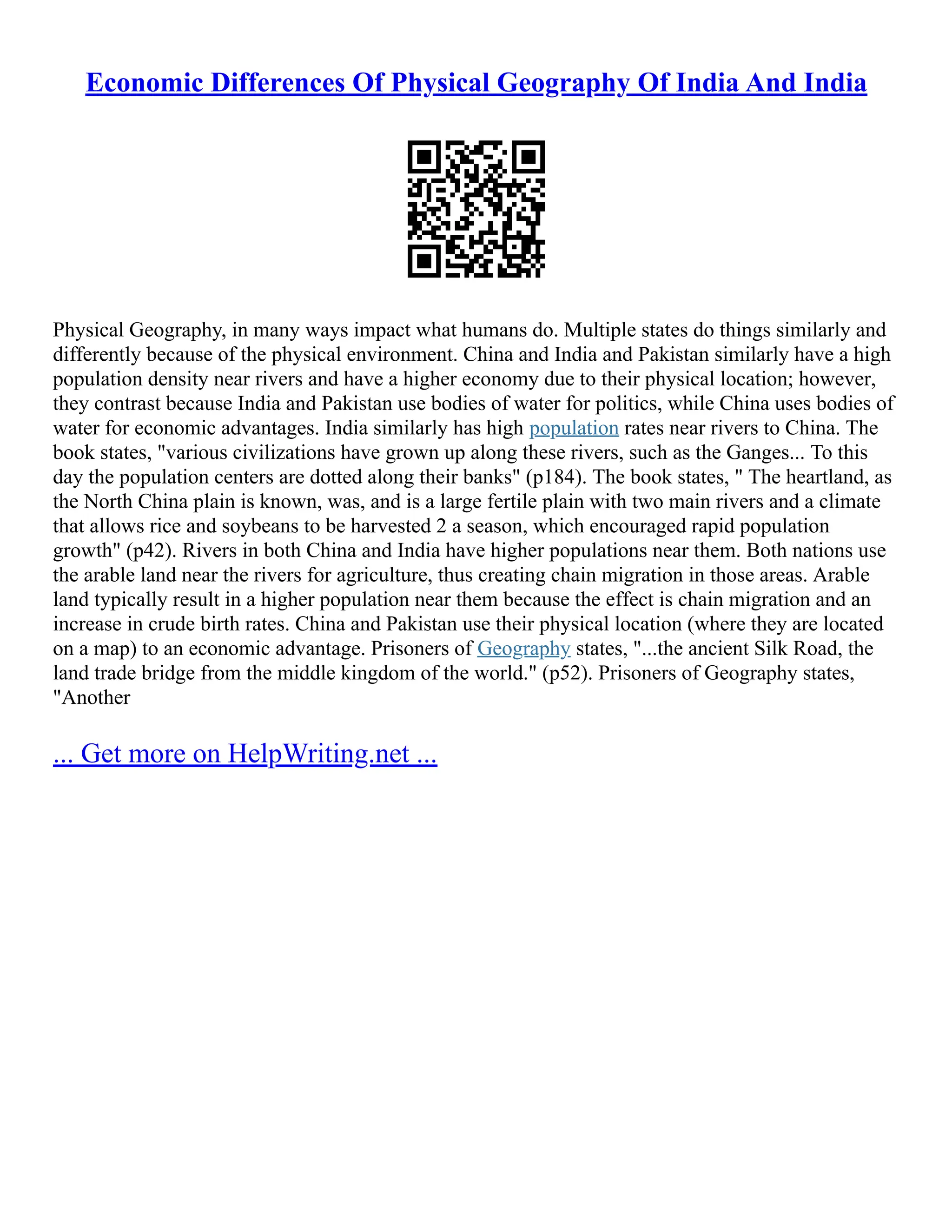 Economic Differences Of Physical Geography Of India And India
Physical Geography, in many ways impact what humans do. Multiple states do things similarly and
differently because of the physical environment. China and India and Pakistan similarly have a high
population density near rivers and have a higher economy due to their physical location; however,
they contrast because India and Pakistan use bodies of water for politics, while China uses bodies of
water for economic advantages. India similarly has high population rates near rivers to China. The
book states, "various civilizations have grown up along these rivers, such as the Ganges... To this
day the population centers are dotted along their banks" (p184). The book states, " The heartland, as
the North China plain is known, was, and is a large fertile plain with two main rivers and a climate
that allows rice and soybeans to be harvested 2 a season, which encouraged rapid population
growth" (p42). Rivers in both China and India have higher populations near them. Both nations use
the arable land near the rivers for agriculture, thus creating chain migration in those areas. Arable
land typically result in a higher population near them because the effect is chain migration and an
increase in crude birth rates. China and Pakistan use their physical location (where they are located
on a map) to an economic advantage. Prisoners of Geography states, "...the ancient Silk Road, the
land trade bridge from the middle kingdom of the world." (p52). Prisoners of Geography states,
"Another
... Get more on HelpWriting.net ...
 