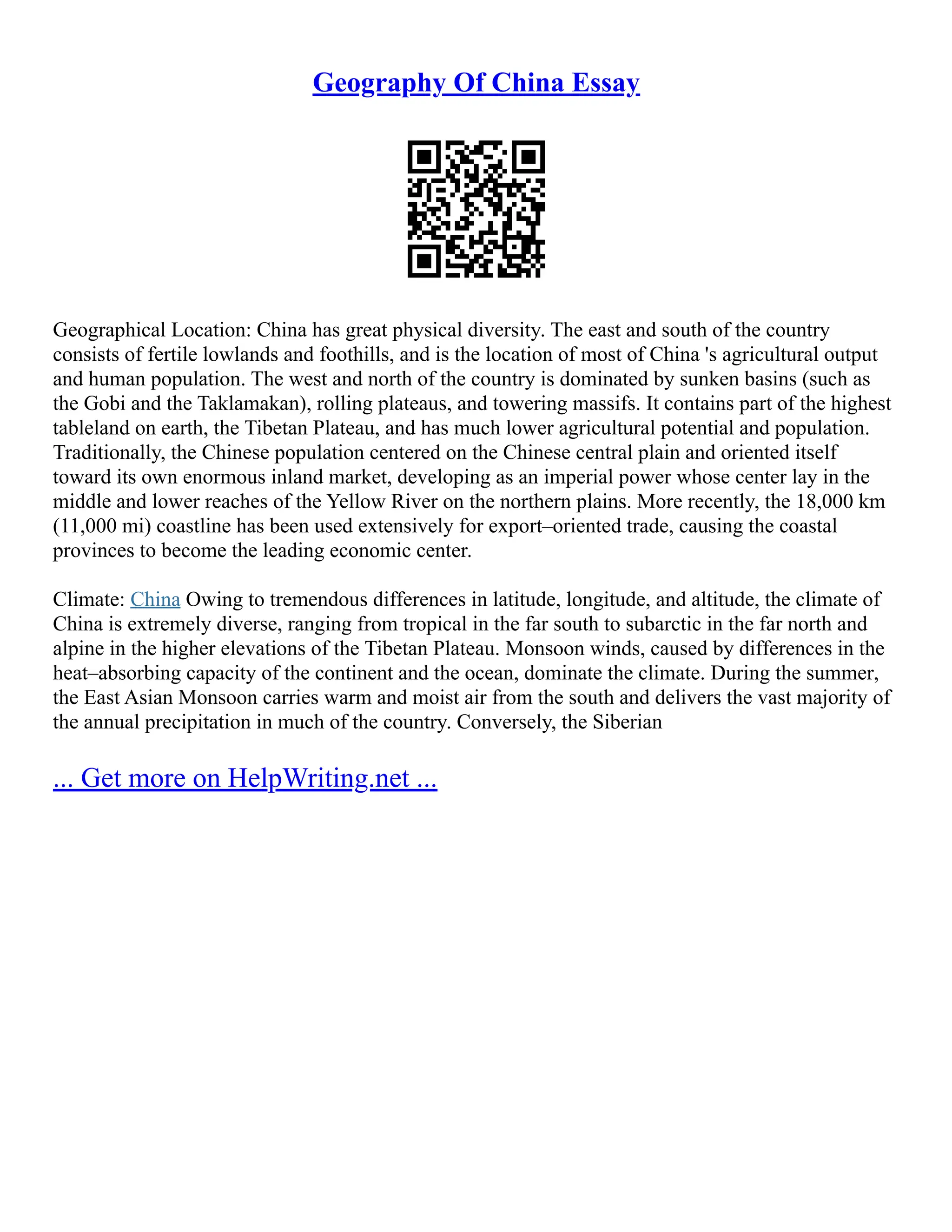 Geography Of China Essay
Geographical Location: China has great physical diversity. The east and south of the country
consists of fertile lowlands and foothills, and is the location of most of China 's agricultural output
and human population. The west and north of the country is dominated by sunken basins (such as
the Gobi and the Taklamakan), rolling plateaus, and towering massifs. It contains part of the highest
tableland on earth, the Tibetan Plateau, and has much lower agricultural potential and population.
Traditionally, the Chinese population centered on the Chinese central plain and oriented itself
toward its own enormous inland market, developing as an imperial power whose center lay in the
middle and lower reaches of the Yellow River on the northern plains. More recently, the 18,000 km
(11,000 mi) coastline has been used extensively for export–oriented trade, causing the coastal
provinces to become the leading economic center.
Climate: China Owing to tremendous differences in latitude, longitude, and altitude, the climate of
China is extremely diverse, ranging from tropical in the far south to subarctic in the far north and
alpine in the higher elevations of the Tibetan Plateau. Monsoon winds, caused by differences in the
heat–absorbing capacity of the continent and the ocean, dominate the climate. During the summer,
the East Asian Monsoon carries warm and moist air from the south and delivers the vast majority of
the annual precipitation in much of the country. Conversely, the Siberian
... Get more on HelpWriting.net ...
 