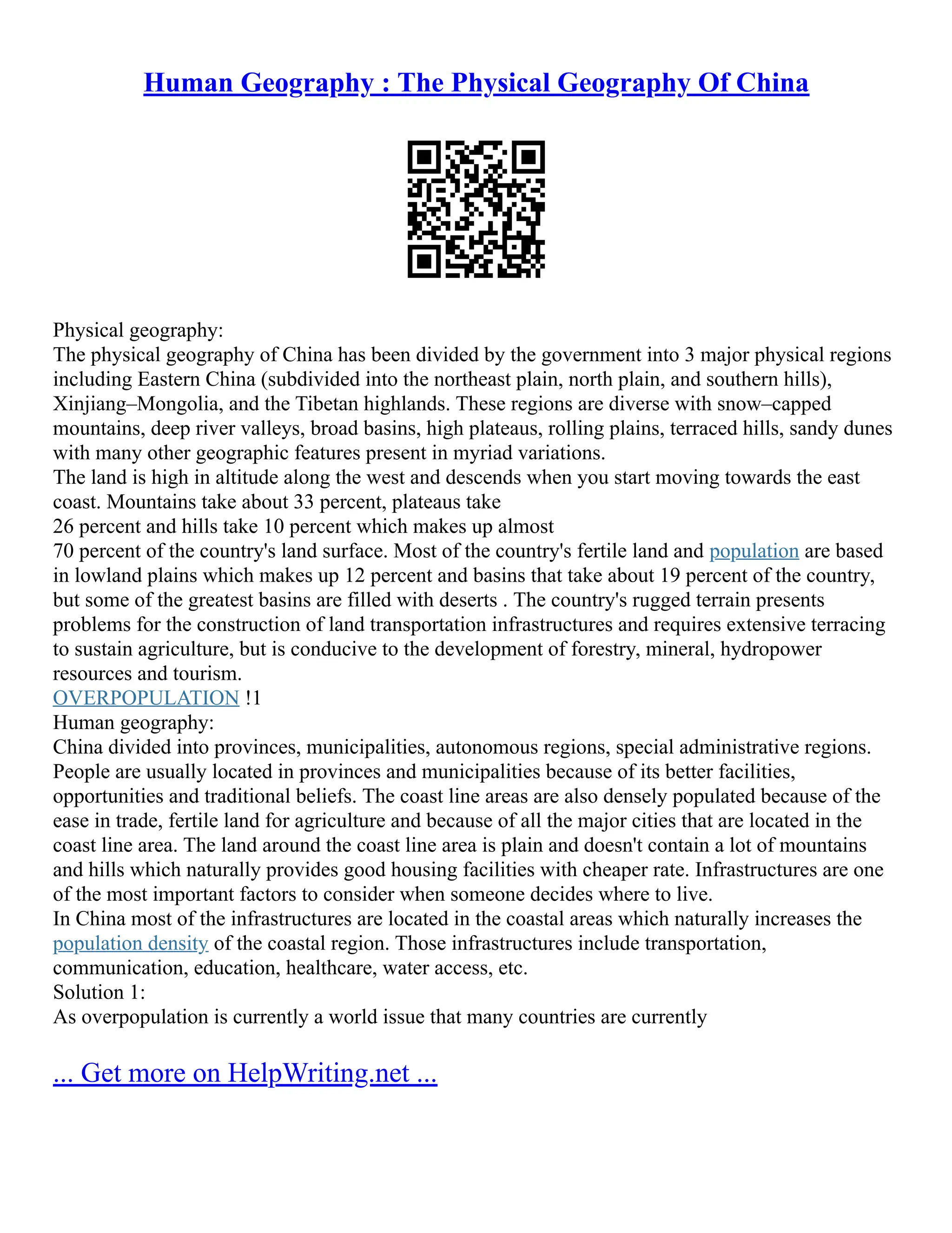 Human Geography : The Physical Geography Of China
Physical geography:
The physical geography of China has been divided by the government into 3 major physical regions
including Eastern China (subdivided into the northeast plain, north plain, and southern hills),
Xinjiang–Mongolia, and the Tibetan highlands. These regions are diverse with snow–capped
mountains, deep river valleys, broad basins, high plateaus, rolling plains, terraced hills, sandy dunes
with many other geographic features present in myriad variations.
The land is high in altitude along the west and descends when you start moving towards the east
coast. Mountains take about 33 percent, plateaus take
26 percent and hills take 10 percent which makes up almost
70 percent of the country's land surface. Most of the country's fertile land and population are based
in lowland plains which makes up 12 percent and basins that take about 19 percent of the country,
but some of the greatest basins are filled with deserts . The country's rugged terrain presents
problems for the construction of land transportation infrastructures and requires extensive terracing
to sustain agriculture, but is conducive to the development of forestry, mineral, hydropower
resources and tourism.
OVERPOPULATION !1
Human geography:
China divided into provinces, municipalities, autonomous regions, special administrative regions.
People are usually located in provinces and municipalities because of its better facilities,
opportunities and traditional beliefs. The coast line areas are also densely populated because of the
ease in trade, fertile land for agriculture and because of all the major cities that are located in the
coast line area. The land around the coast line area is plain and doesn't contain a lot of mountains
and hills which naturally provides good housing facilities with cheaper rate. Infrastructures are one
of the most important factors to consider when someone decides where to live.
In China most of the infrastructures are located in the coastal areas which naturally increases the
population density of the coastal region. Those infrastructures include transportation,
communication, education, healthcare, water access, etc.
Solution 1:
As overpopulation is currently a world issue that many countries are currently
... Get more on HelpWriting.net ...
 
