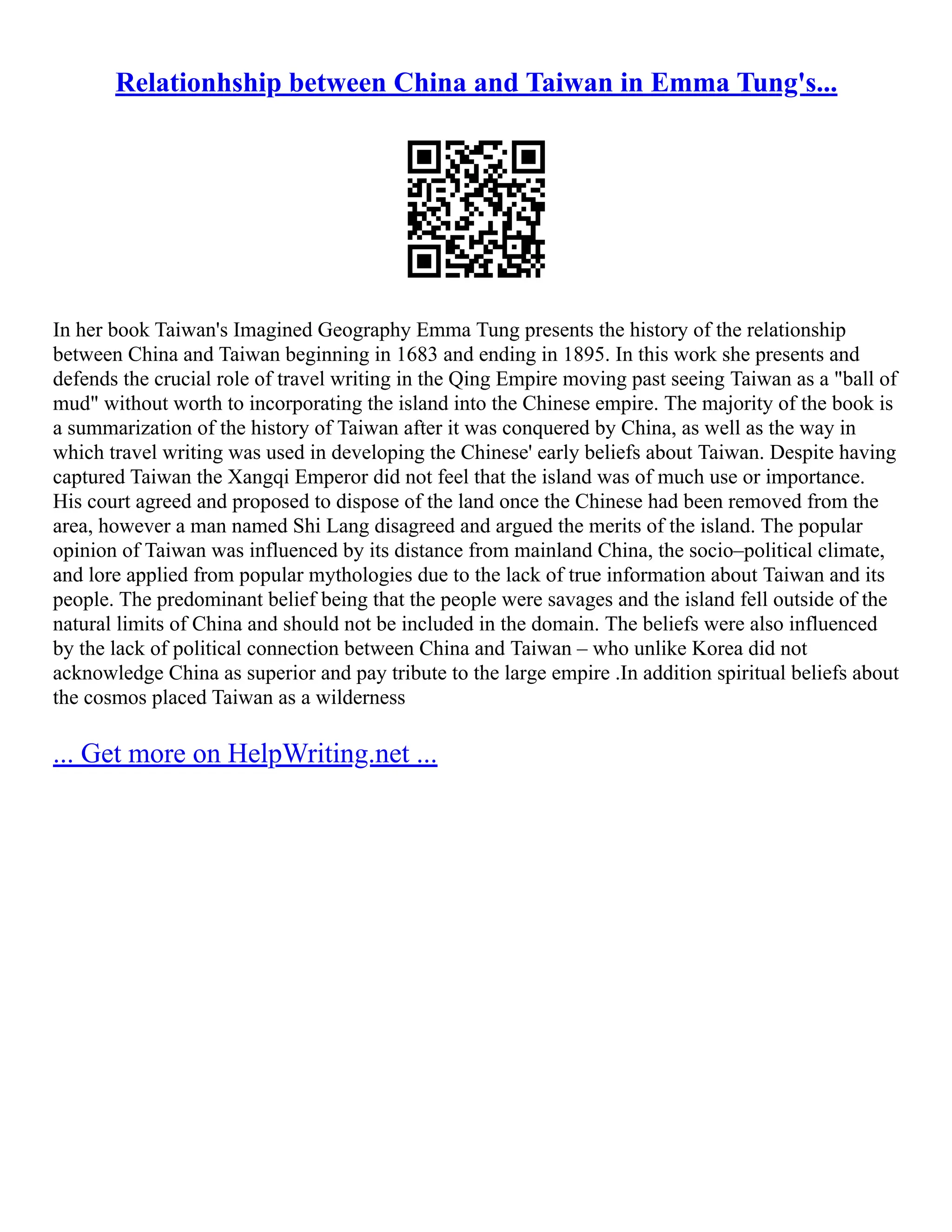 Relationhship between China and Taiwan in Emma Tung's...
In her book Taiwan's Imagined Geography Emma Tung presents the history of the relationship
between China and Taiwan beginning in 1683 and ending in 1895. In this work she presents and
defends the crucial role of travel writing in the Qing Empire moving past seeing Taiwan as a "ball of
mud" without worth to incorporating the island into the Chinese empire. The majority of the book is
a summarization of the history of Taiwan after it was conquered by China, as well as the way in
which travel writing was used in developing the Chinese' early beliefs about Taiwan. Despite having
captured Taiwan the Xangqi Emperor did not feel that the island was of much use or importance.
His court agreed and proposed to dispose of the land once the Chinese had been removed from the
area, however a man named Shi Lang disagreed and argued the merits of the island. The popular
opinion of Taiwan was influenced by its distance from mainland China, the socio–political climate,
and lore applied from popular mythologies due to the lack of true information about Taiwan and its
people. The predominant belief being that the people were savages and the island fell outside of the
natural limits of China and should not be included in the domain. The beliefs were also influenced
by the lack of political connection between China and Taiwan – who unlike Korea did not
acknowledge China as superior and pay tribute to the large empire .In addition spiritual beliefs about
the cosmos placed Taiwan as a wilderness
... Get more on HelpWriting.net ...
 