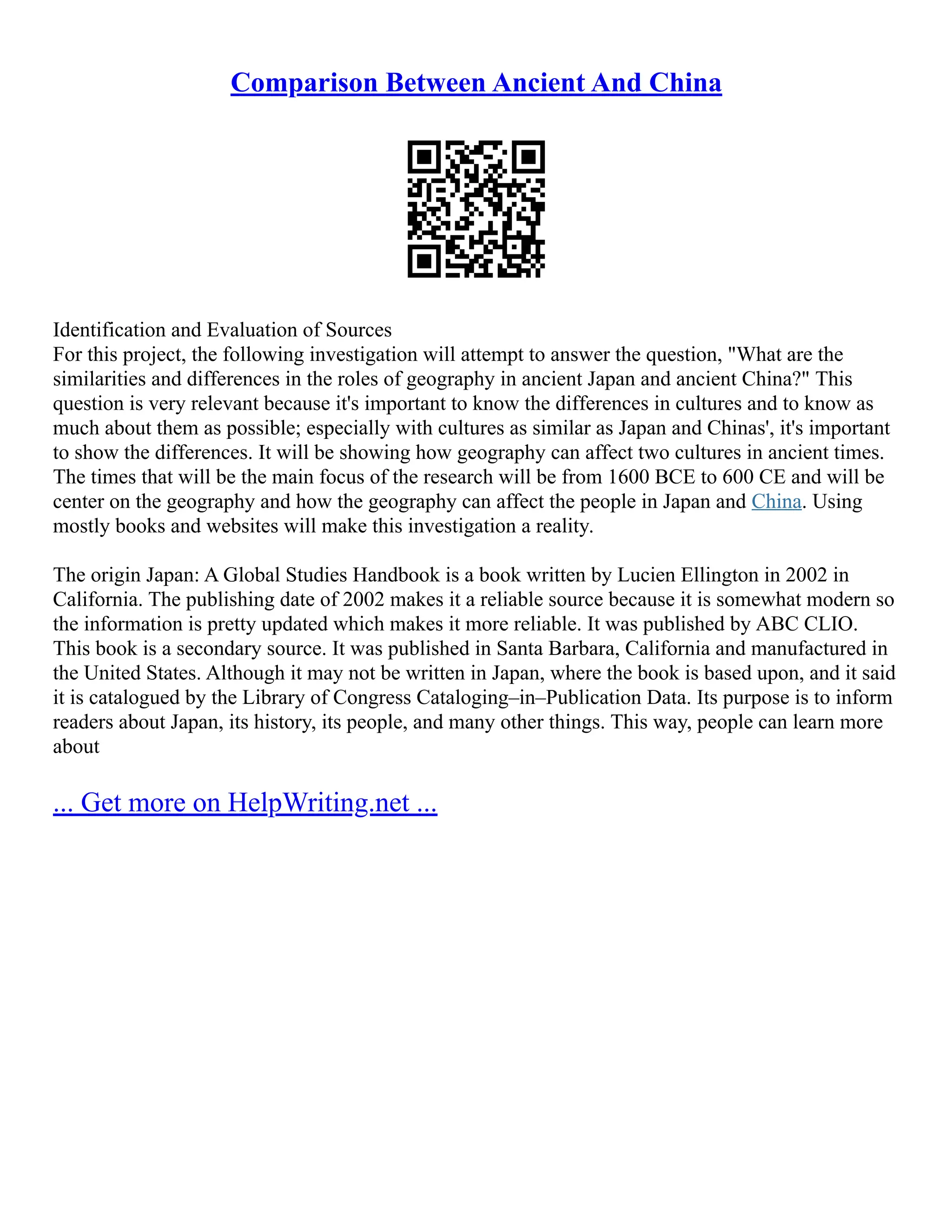 Comparison Between Ancient And China
Identification and Evaluation of Sources
For this project, the following investigation will attempt to answer the question, "What are the
similarities and differences in the roles of geography in ancient Japan and ancient China?" This
question is very relevant because it's important to know the differences in cultures and to know as
much about them as possible; especially with cultures as similar as Japan and Chinas', it's important
to show the differences. It will be showing how geography can affect two cultures in ancient times.
The times that will be the main focus of the research will be from 1600 BCE to 600 CE and will be
center on the geography and how the geography can affect the people in Japan and China. Using
mostly books and websites will make this investigation a reality.
The origin Japan: A Global Studies Handbook is a book written by Lucien Ellington in 2002 in
California. The publishing date of 2002 makes it a reliable source because it is somewhat modern so
the information is pretty updated which makes it more reliable. It was published by ABC CLIO.
This book is a secondary source. It was published in Santa Barbara, California and manufactured in
the United States. Although it may not be written in Japan, where the book is based upon, and it said
it is catalogued by the Library of Congress Cataloging–in–Publication Data. Its purpose is to inform
readers about Japan, its history, its people, and many other things. This way, people can learn more
about
... Get more on HelpWriting.net ...
 