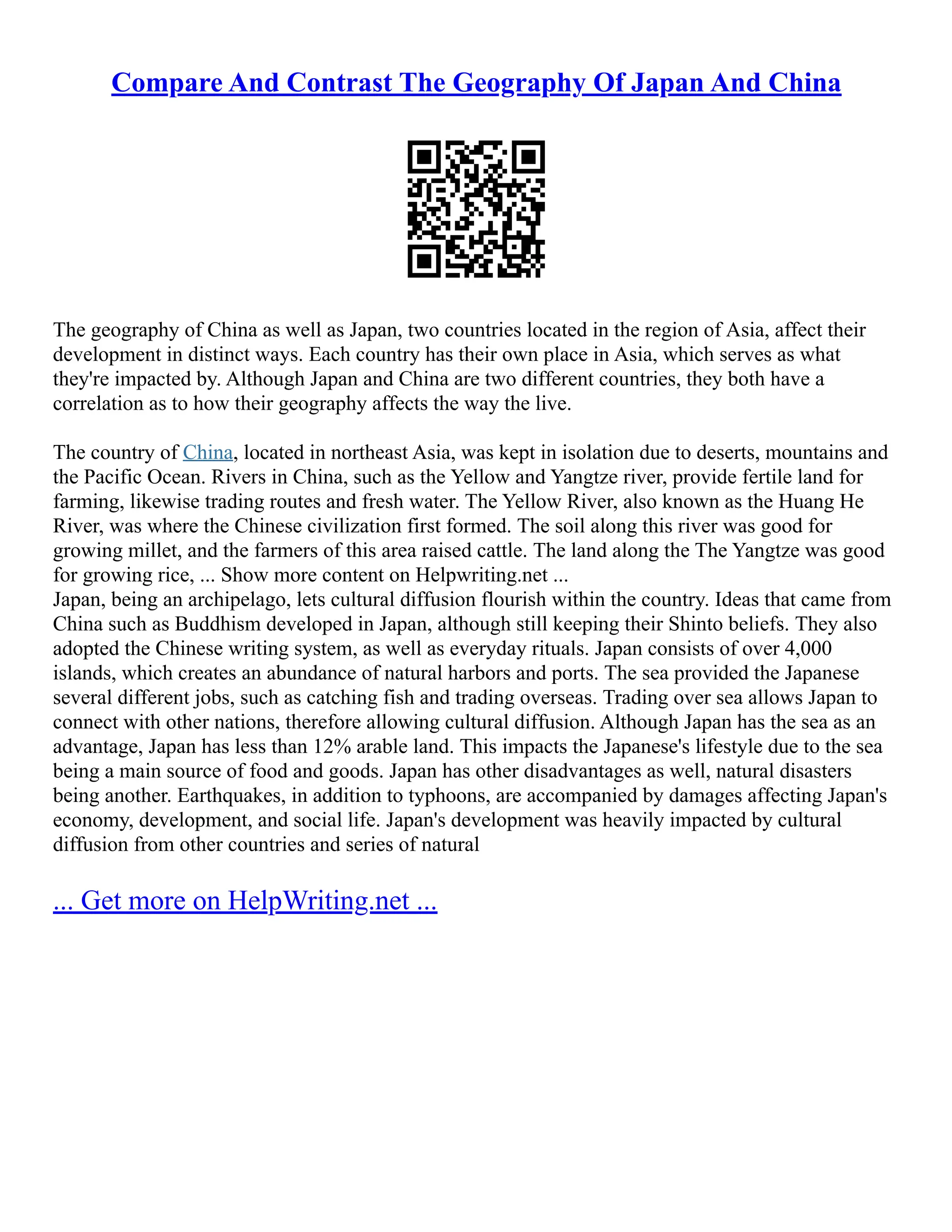 Compare And Contrast The Geography Of Japan And China
The geography of China as well as Japan, two countries located in the region of Asia, affect their
development in distinct ways. Each country has their own place in Asia, which serves as what
they're impacted by. Although Japan and China are two different countries, they both have a
correlation as to how their geography affects the way the live.
The country of China, located in northeast Asia, was kept in isolation due to deserts, mountains and
the Pacific Ocean. Rivers in China, such as the Yellow and Yangtze river, provide fertile land for
farming, likewise trading routes and fresh water. The Yellow River, also known as the Huang He
River, was where the Chinese civilization first formed. The soil along this river was good for
growing millet, and the farmers of this area raised cattle. The land along the The Yangtze was good
for growing rice, ... Show more content on Helpwriting.net ...
Japan, being an archipelago, lets cultural diffusion flourish within the country. Ideas that came from
China such as Buddhism developed in Japan, although still keeping their Shinto beliefs. They also
adopted the Chinese writing system, as well as everyday rituals. Japan consists of over 4,000
islands, which creates an abundance of natural harbors and ports. The sea provided the Japanese
several different jobs, such as catching fish and trading overseas. Trading over sea allows Japan to
connect with other nations, therefore allowing cultural diffusion. Although Japan has the sea as an
advantage, Japan has less than 12% arable land. This impacts the Japanese's lifestyle due to the sea
being a main source of food and goods. Japan has other disadvantages as well, natural disasters
being another. Earthquakes, in addition to typhoons, are accompanied by damages affecting Japan's
economy, development, and social life. Japan's development was heavily impacted by cultural
diffusion from other countries and series of natural
... Get more on HelpWriting.net ...
 