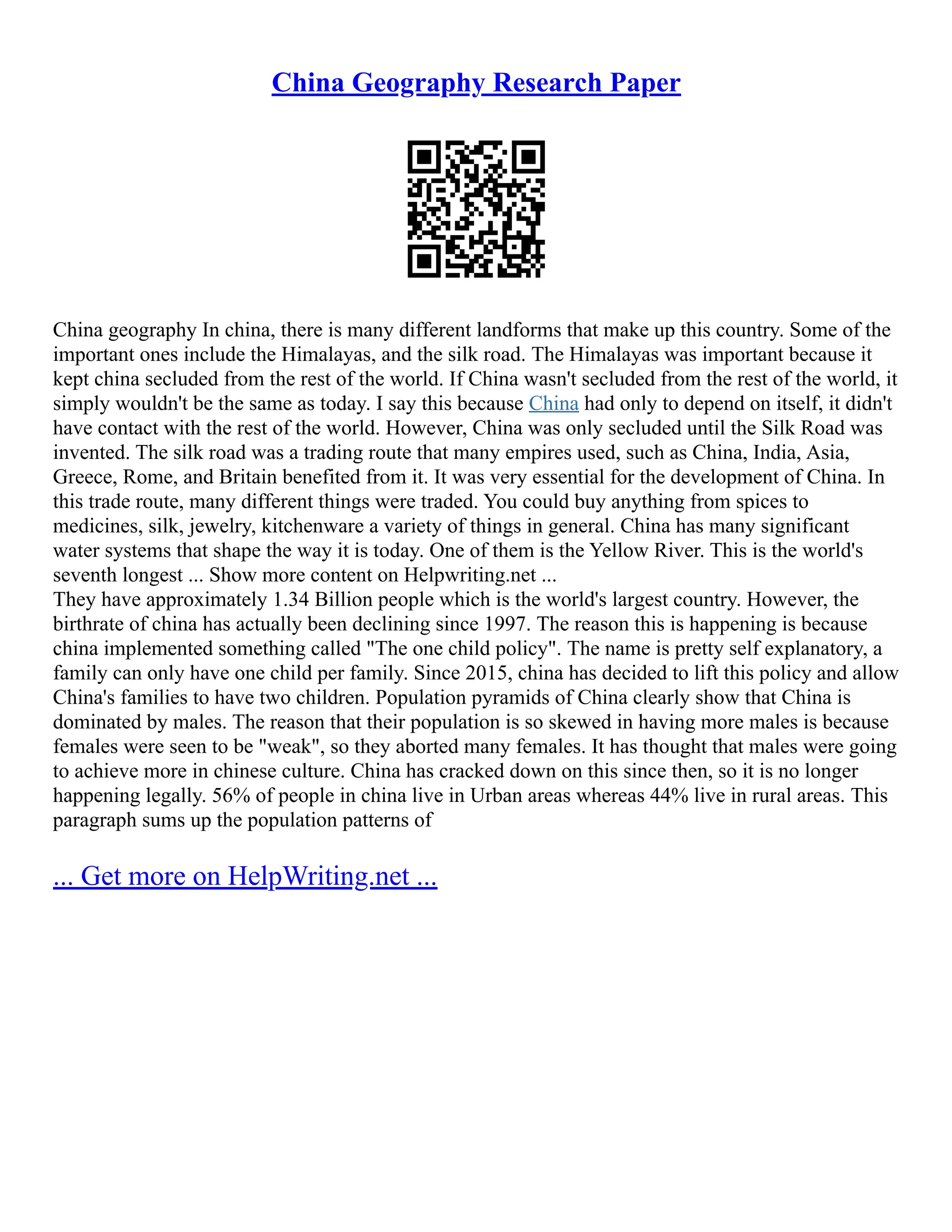 China Geography Research Paper
China geography In china, there is many different landforms that make up this country. Some of the
important ones include the Himalayas, and the silk road. The Himalayas was important because it
kept china secluded from the rest of the world. If China wasn't secluded from the rest of the world, it
simply wouldn't be the same as today. I say this because China had only to depend on itself, it didn't
have contact with the rest of the world. However, China was only secluded until the Silk Road was
invented. The silk road was a trading route that many empires used, such as China, India, Asia,
Greece, Rome, and Britain benefited from it. It was very essential for the development of China. In
this trade route, many different things were traded. You could buy anything from spices to
medicines, silk, jewelry, kitchenware a variety of things in general. China has many significant
water systems that shape the way it is today. One of them is the Yellow River. This is the world's
seventh longest ... Show more content on Helpwriting.net ...
They have approximately 1.34 Billion people which is the world's largest country. However, the
birthrate of china has actually been declining since 1997. The reason this is happening is because
china implemented something called "The one child policy". The name is pretty self explanatory, a
family can only have one child per family. Since 2015, china has decided to lift this policy and allow
China's families to have two children. Population pyramids of China clearly show that China is
dominated by males. The reason that their population is so skewed in having more males is because
females were seen to be "weak", so they aborted many females. It has thought that males were going
to achieve more in chinese culture. China has cracked down on this since then, so it is no longer
happening legally. 56% of people in china live in Urban areas whereas 44% live in rural areas. This
paragraph sums up the population patterns of
... Get more on HelpWriting.net ...
 