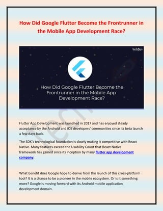 How Did Google Flutter Become the Frontrunner in
the Mobile App Development Race?
Flutter App Development was launched in 2017 and has enjoyed steady
acceptance by the Android and iOS developers’ communities since its beta launch
a few days back.
The SDK’s technological foundation is slowly making it competitive with React
Native. Many features exceed the Usability Count that React Native
framework has gained since its inception by many flutter app development
company.
What benefit does Google hope to derive from the launch of this cross-platform
tool? It is a chance to be a pioneer in the mobile ecosystem. Or is it something
more? Google is moving forward with its Android mobile application
development domain.
 