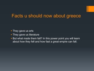 Facts u should now about greece
 They gave us arts
 They gave us literature
 But what made them fall? In this power point you will learn
about how they fell and how fast a great empire can fall.
 