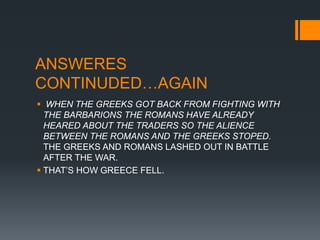 ANSWERES
CONTINUDED…AGAIN
 WHEN THE GREEKS GOT BACK FROM FIGHTING WITH
THE BARBARIONS THE ROMANS HAVE ALREADY
HEARED ABOUT THE TRADERS SO THE ALIENCE
BETWEEN THE ROMANS AND THE GREEKS STOPED.
THE GREEKS AND ROMANS LASHED OUT IN BATTLE
AFTER THE WAR.
 THAT’S HOW GREECE FELL.
 