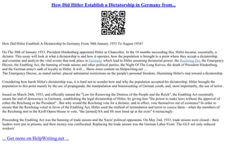 How Did Hitler Establish a Dictatorship in Germany from...
How Did Hitler Establish A Dictatorship In Germany From 30th January 1933 To August 1934?
On The 30th of January 1933, President Hindenburg appointed Hitler as Chancellor. In the 18 months succeeding this, Hitler became, essentially, a
dictator. This essay will look at what a dictatorship is and how it operates, how the population is brought to a point where they accept a dictatorship,
and examine and analyze the vital events that took place in Germany which lead to Hitler assuming dictatorial power: the Reichstag fire, the Emergency
Decree, the Enabling Act, the banning of trade unions and other political parties, the Night Of The Long Knives, the death of President Hindenburg,
and the German army's oath of loyalty to Hitler. It will ... Show more content on Helpwriting.net ...
The Emergency Decree, as stated earlier, placed substantial restrictions on the people's personal freedom, illustrating Hitler's step toward a dictatorship.
Considering how harsh Hitler's dictatorship was, it is hard not to wonder how and why the population accepted his dictatorship. Hitler brought the
population to this point mainly by the use of propaganda, the manipulation and brainwashing of German youth, and, most importantly, the use of terror .
Issued on March 24th, 1933, and officially named the "Law for Removing the Distress of the People and the Reich", the Enabling Act essentially
meant the end of democracy in Germany, establishing the legal dictatorship of Hitler, by giving him "the power to make laws without the approval of
either the Reichstag or the President" . But why would the Reichstag vote for a dictator, and in effect, vote themselves out of existence? In order to
ensure that the Reichstag voted in favor of the Enabling Act, Hitler used the method of intimidation and terror to coerce them – when the members of
the Reichstag met in the Kroll Opera House to vote, "the [armed] SA and SS men lined up at the exits" 4 menacingly.
Proceeding the Enabling Act was the banning of trade unions and the Nazis' political opponents. On May 2nd, 1933, trade unions were closed – their
leaders were put in prisons, and their money was confiscated. Replacing the trade unions was the German Labor Front. The GLF not only reduced
workers'
... Get more on HelpWriting.net ...
 
