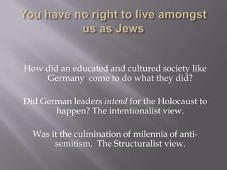 You have no right to live amongst us as Jews How did an educated and cultured society like Germany  come to do what they did? Did German leaders intend for the Holocaust to happen? The intentionalist view. Was it the culmination of milennia of anti-semitism.  The Structuralist view. 