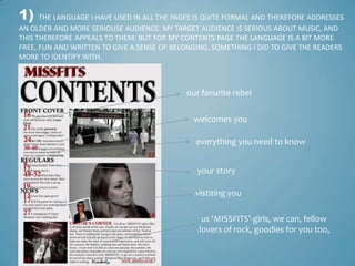 1)    THE LANGUAGE I HAVE USED IN ALL THE PAGES IS QUITE FORMAL AND THEREFORE ADDRESSES
AN OLDER AND MORE SERIOUSE AUDIENCE. MY TARGET AUDIENCE IS SERIOUS ABOUT MUSIC, AND
THIS THEREFORE APPEALS TO THEM. BUT FOR MY CONTENTS PAGE THE LANGUAGE IS A BIT MORE
FREE, FUN AND WRITTEN TO GIVE A SENSE OF BELONGING, SOMETHING I DID TO GIVE THE READERS
MORE TO IDENTIFY WITH.



                                            our favurite rebel

                                              welcomes you

                                               everything you need to know


                                               your story

                                               vistiting you

                                                 us ‘MISSFITS’-girls, we can, fellow
                                                lovers of rock, goodies for you too,
 