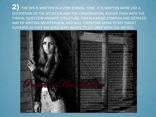2)   THE DPS IS WRITTEN IN A VERY FORMAL TONE. IT IS WRITTEN MORE LIKE A
DISCRIPTION OF THE SITUATION AND THE CONVERSATION, RATHER THAN WITH THE
TYPICAL ‘QUESTION-ANSWER’ STRUCTURE. THIS IS A MORE COMPLEX AND DETAILED
WAY OF WRITING AN INTERVIEW, AND WILL THEREFORE SPEAK TO MY TARGET
AUDIENCE AS THEY ARE GIRLS WHO WANTS TO GET DEEP WITH THE ARTISTS.
 